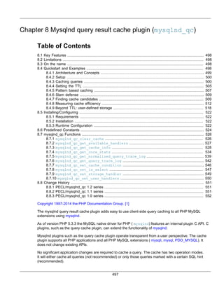 497
Chapter 8 Mysqlnd query result cache plugin (mysqlnd_qc)
Table of Contents
8.1 Key Features ............................................................................................................................ 498
8.2 Limitations ................................................................................................................................ 498
8.3 On the name ............................................................................................................................ 498
8.4 Quickstart and Examples .......................................................................................................... 498
8.4.1 Architecture and Concepts .............................................................................................. 499
8.4.2 Setup ............................................................................................................................. 500
8.4.3 Caching queries ............................................................................................................. 500
8.4.4 Setting the TTL .............................................................................................................. 505
8.4.5 Pattern based caching .................................................................................................... 507
8.4.6 Slam defense ................................................................................................................. 509
8.4.7 Finding cache candidates ............................................................................................... 509
8.4.8 Measuring cache efficiency ............................................................................................. 512
8.4.9 Beyond TTL: user-defined storage .................................................................................. 518
8.5 Installing/Configuring ................................................................................................................. 522
8.5.1 Requirements ................................................................................................................. 522
8.5.2 Installation ..................................................................................................................... 522
8.5.3 Runtime Configuration .................................................................................................... 522
8.6 Predefined Constants ................................................................................................................ 524
8.7 mysqlnd_qc Functions ............................................................................................................... 526
8.7.1 mysqlnd_qc_clear_cache ......................................................................................... 526
8.7.2 mysqlnd_qc_get_available_handlers .................................................................... 527
8.7.3 mysqlnd_qc_get_cache_info ................................................................................... 528
8.7.4 mysqlnd_qc_get_core_stats ................................................................................... 534
8.7.5 mysqlnd_qc_get_normalized_query_trace_log .................................................... 539
8.7.6 mysqlnd_qc_get_query_trace_log .......................................................................... 542
8.7.7 mysqlnd_qc_set_cache_condition .......................................................................... 546
8.7.8 mysqlnd_qc_set_is_select ..................................................................................... 547
8.7.9 mysqlnd_qc_set_storage_handler .......................................................................... 549
8.7.10 mysqlnd_qc_set_user_handlers ............................................................................ 550
8.8 Change History ......................................................................................................................... 551
8.8.1 PECL/mysqlnd_qc 1.2 series .......................................................................................... 551
8.8.2 PECL/mysqlnd_qc 1.1 series .......................................................................................... 551
8.8.3 PECL/mysqlnd_qc 1.0 series .......................................................................................... 552
Copyright 1997-2014 the PHP Documentation Group. [1]
The mysqlnd query result cache plugin adds easy to use client-side query caching to all PHP MySQL
extensions using mysqlnd.
As of version PHP 5.3.3 the MySQL native driver for PHP ( mysqlnd) features an internal plugin C API. C
plugins, such as the query cache plugin, can extend the functionality of mysqlnd.
Mysqlnd plugins such as the query cache plugin operate transparent from a user perspective. The cache
plugin supports all PHP applications and all PHP MySQL extensions ( mysqli, mysql, PDO_MYSQL). It
does not change existing APIs.
No significant application changes are required to cache a query. The cache has two operation modes.
It will either cache all queries (not recommended) or only those queries marked with a certain SQL hint
(recommended).
 