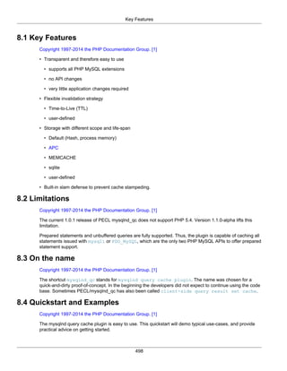 Key Features
498
8.1 Key Features
Copyright 1997-2014 the PHP Documentation Group. [1]
• Transparent and therefore easy to use
• supports all PHP MySQL extensions
• no API changes
• very little application changes required
• Flexible invalidation strategy
• Time-to-Live (TTL)
• user-defined
• Storage with different scope and life-span
• Default (Hash, process memory)
• APC
• MEMCACHE
• sqlite
• user-defined
• Built-in slam defense to prevent cache stampeding.
8.2 Limitations
Copyright 1997-2014 the PHP Documentation Group. [1]
The current 1.0.1 release of PECL mysqlnd_qc does not support PHP 5.4. Version 1.1.0-alpha lifts this
limitation.
Prepared statements and unbuffered queries are fully supported. Thus, the plugin is capable of caching all
statements issued with mysqli or PDO_MySQL, which are the only two PHP MySQL APIs to offer prepared
statement support.
8.3 On the name
Copyright 1997-2014 the PHP Documentation Group. [1]
The shortcut mysqlnd_qc stands for mysqlnd query cache plugin. The name was chosen for a
quick-and-dirty proof-of-concept. In the beginning the developers did not expect to continue using the code
base. Sometimes PECL/mysqlnd_qc has also been called client-side query result set cache.
8.4 Quickstart and Examples
Copyright 1997-2014 the PHP Documentation Group. [1]
The mysqlnd query cache plugin is easy to use. This quickstart will demo typical use-cases, and provide
practical advice on getting started.
 