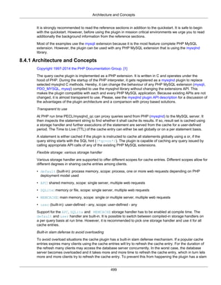 Architecture and Concepts
499
It is strongly recommended to read the reference sections in addition to the quickstart. It is safe to begin
with the quickstart. However, before using the plugin in mission critical environments we urge you to read
additionally the background information from the reference sections.
Most of the examples use the mysqli extension because it is the most feature complete PHP MySQL
extension. However, the plugin can be used with any PHP MySQL extension that is using the mysqlnd
library.
8.4.1 Architecture and Concepts
Copyright 1997-2014 the PHP Documentation Group. [1]
The query cache plugin is implemented as a PHP extension. It is written in C and operates under the
hood of PHP. During the startup of the PHP interpreter, it gets registered as a mysqlnd plugin to replace
selected mysqlnd C methods. Hereby, it can change the behaviour of any PHP MySQL extension (mysqli,
PDO_MYSQL, mysql) compiled to use the mysqlnd library without changing the extensions API. This
makes the plugin compatible with each and every PHP MySQL application. Because existing APIs are not
changed, it is almost transparent to use. Please, see the mysqlnd plugin API description for a discussion of
the advantages of the plugin architecture and a comparison with proxy based solutions.
Transparent to use
At PHP run time PECL/mysqlnd_qc can proxy queries send from PHP (mysqlnd) to the MySQL server. It
then inspects the statement string to find whether it shall cache its results. If so, result set is cached using
a storage handler and further executions of the statement are served from the cache for a user-defined
period. The Time to Live (TTL) of the cache entry can either be set globally or on a per statement basis.
A statement is either cached if the plugin is instructed to cache all statements globally using a or, if the
query string starts with the SQL hint (/*qc=on*/). The plugin is capable of caching any query issued by
calling appropriate API calls of any of the existing PHP MySQL extensions.
Flexible storage: various storage handler
Various storage handler are supported to offer different scopes for cache entries. Different scopes allow for
different degrees in sharing cache entries among clients.
• default (built-in): process memory, scope: process, one or more web requests depending on PHP
deployment model used
• APC: shared memory, scope: single server, multiple web requests
• SQLite: memory or file, scope: single server, multiple web requests
• MEMCACHE: main memory, scope: single or multiple server, multiple web requests
• user (built-in): user-defined - any, scope: user-defined - any
Support for the APC, SQLite and MEMCACHE storage handler has to be enabled at compile time. The
default and user handler are built-in. It is possible to switch between compiled-in storage handlers on
a per query basis at run time. However, it is recommended to pick one storage handler and use it for all
cache entries.
Built-in slam defense to avoid overloading
To avoid overload situations the cache plugin has a built-in slam defense mechanism. If a popular cache
entries expires many clients using the cache entries will try to refresh the cache entry. For the duration of
the refresh many clients may access the database server concurrently. In the worst case, the database
server becomes overloaded and it takes more and more time to refresh the cache entry, which in turn lets
more and more clients try to refresh the cache entry. To prevent this from happening the plugin has a slam
 