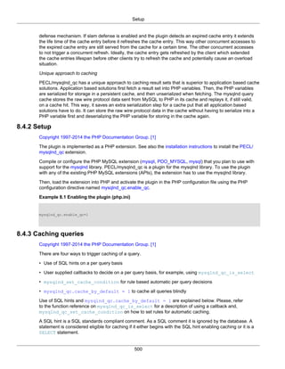 Setup
500
defense mechanism. If slam defense is enabled and the plugin detects an expired cache entry it extends
the life time of the cache entry before it refreshes the cache entry. This way other concurrent accesses to
the expired cache entry are still served from the cache for a certain time. The other concurrent accesses
to not trigger a concurrent refresh. Ideally, the cache entry gets refreshed by the client which extended
the cache entries lifespan before other clients try to refresh the cache and potentially cause an overload
situation.
Unique approach to caching
PECL/mysqlnd_qc has a unique approach to caching result sets that is superior to application based cache
solutions. Application based solutions first fetch a result set into PHP variables. Then, the PHP variables
are serialized for storage in a persistent cache, and then unserialized when fetching. The mysqlnd query
cache stores the raw wire protocol data sent from MySQL to PHP in its cache and replays it, if still valid,
on a cache hit. This way, it saves an extra serialization step for a cache put that all application based
solutions have to do. It can store the raw wire protocol data in the cache without having to serialize into a
PHP variable first and deserializing the PHP variable for storing in the cache again.
8.4.2 Setup
Copyright 1997-2014 the PHP Documentation Group. [1]
The plugin is implemented as a PHP extension. See also the installation instructions to install the PECL/
mysqlnd_qc extension.
Compile or configure the PHP MySQL extension (mysqli, PDO_MYSQL, mysql) that you plan to use with
support for the mysqlnd library. PECL/mysqlnd_qc is a plugin for the mysqlnd library. To use the plugin
with any of the existing PHP MySQL extensions (APIs), the extension has to use the mysqlnd library.
Then, load the extension into PHP and activate the plugin in the PHP configuration file using the PHP
configuration directive named mysqlnd_qc.enable_qc.
Example 8.1 Enabling the plugin (php.ini)
mysqlnd_qc.enable_qc=1
8.4.3 Caching queries
Copyright 1997-2014 the PHP Documentation Group. [1]
There are four ways to trigger caching of a query.
• Use of SQL hints on a per query basis
• User supplied callbacks to decide on a per query basis, for example, using mysqlnd_qc_is_select
• mysqlnd_set_cache_condition for rule based automatic per query decisions
• mysqlnd_qc.cache_by_default = 1 to cache all queries blindly
Use of SQL hints and mysqlnd_qc.cache_by_default = 1 are explained below. Please, refer
to the function reference on mysqlnd_qc_is_select for a description of using a callback and,
mysqlnd_qc_set_cache_condition on how to set rules for automatic caching.
A SQL hint is a SQL standards compliant comment. As a SQL comment it is ignored by the database. A
statement is considered eligible for caching if it either begins with the SQL hint enabling caching or it is a
SELECT statement.
 