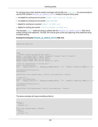Caching queries
501
An individual query which shall be cached must begin with the SQL hint /*qc=on*/. It is recommended to
use the PHP constant MYSQLND_QC_ENABLE_SWITCH instead of using the string value.
• not eligible for caching and not cached: INSERT INTO test(id) VALUES (1)
• not eligible for caching and not cached: SHOW ENGINES
• eligible for caching but uncached: SELECT id FROM test
• eligible for caching and cached: /*qc=on*/SELECT id FROM test
The examples SELECT statement string is prefixed with the MYSQLND_QC_ENABLE_SWITCH SQL hint to
enable caching of the statement. The SQL hint must be given at the very beginning of the statement string
to enable caching.
Example 8.2 Using the MYSQLND_QC_ENABLE_SWITCH SQL hint
mysqlnd_qc.enable_qc=1
<?php
/* Connect, create and populate test table */
$mysqli = new mysqli("host", "user", "password", "schema", "port", "socket");
$mysqli->query("DROP TABLE IF EXISTS test");
$mysqli->query("CREATE TABLE test(id INT)");
$mysqli->query("INSERT INTO test(id) VALUES (1), (2)");
/* Will be cached because of the SQL hint */
$start = microtime(true);
$res = $mysqli->query("/*" . MYSQLND_QC_ENABLE_SWITCH . "*/" . "SELECT id FROM test WHERE id = 1");
var_dump($res->fetch_assoc());
$res->free();
printf("Total time uncached query: %.6fsn", microtime(true) - $start);
/* Cache hit */
$start = microtime(true);
$res = $mysqli->query("/*" . MYSQLND_QC_ENABLE_SWITCH . "*/" . "SELECT id FROM test WHERE id = 1");
var_dump($res->fetch_assoc());
$res->free();
printf("Total time cached query: %.6fsn", microtime(true) - $start);
?>
The above examples will output something similar to:
array(1) {
["id"]=>
string(1) "1"
}
Total time uncached query: 0.000740s
array(1) {
["id"]=>
string(1) "1"
}
 