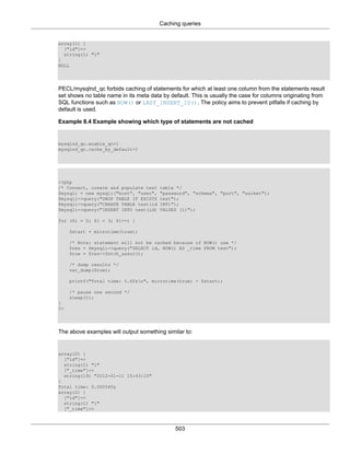 Caching queries
503
array(1) {
["id"]=>
string(1) "1"
}
NULL
PECL/mysqlnd_qc forbids caching of statements for which at least one column from the statements result
set shows no table name in its meta data by default. This is usually the case for columns originating from
SQL functions such as NOW() or LAST_INSERT_ID(). The policy aims to prevent pitfalls if caching by
default is used.
Example 8.4 Example showing which type of statements are not cached
mysqlnd_qc.enable_qc=1
mysqlnd_qc.cache_by_default=1
<?php
/* Connect, create and populate test table */
$mysqli = new mysqli("host", "user", "password", "schema", "port", "socket");
$mysqli->query("DROP TABLE IF EXISTS test");
$mysqli->query("CREATE TABLE test(id INT)");
$mysqli->query("INSERT INTO test(id) VALUES (1)");
for ($i = 0; $i < 3; $i++) {
$start = microtime(true);
/* Note: statement will not be cached because of NOW() use */
$res = $mysqli->query("SELECT id, NOW() AS _time FROM test");
$row = $res->fetch_assoc();
/* dump results */
var_dump($row);
printf("Total time: %.6fsn", microtime(true) - $start);
/* pause one second */
sleep(1);
}
?>
The above examples will output something similar to:
array(2) {
["id"]=>
string(1) "1"
["_time"]=>
string(19) "2012-01-11 15:43:10"
}
Total time: 0.000540s
array(2) {
["id"]=>
string(1) "1"
["_time"]=>
 