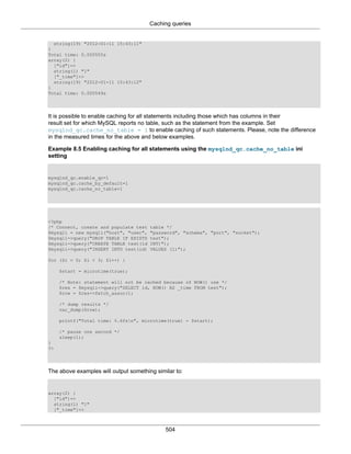 Caching queries
504
string(19) "2012-01-11 15:43:11"
}
Total time: 0.000555s
array(2) {
["id"]=>
string(1) "1"
["_time"]=>
string(19) "2012-01-11 15:43:12"
}
Total time: 0.000549s
It is possible to enable caching for all statements including those which has columns in their
result set for which MySQL reports no table, such as the statement from the example. Set
mysqlnd_qc.cache_no_table = 1 to enable caching of such statements. Please, note the difference
in the measured times for the above and below examples.
Example 8.5 Enabling caching for all statements using the mysqlnd_qc.cache_no_table ini
setting
mysqlnd_qc.enable_qc=1
mysqlnd_qc.cache_by_default=1
mysqlnd_qc.cache_no_table=1
<?php
/* Connect, create and populate test table */
$mysqli = new mysqli("host", "user", "password", "schema", "port", "socket");
$mysqli->query("DROP TABLE IF EXISTS test");
$mysqli->query("CREATE TABLE test(id INT)");
$mysqli->query("INSERT INTO test(id) VALUES (1)");
for ($i = 0; $i < 3; $i++) {
$start = microtime(true);
/* Note: statement will not be cached because of NOW() use */
$res = $mysqli->query("SELECT id, NOW() AS _time FROM test");
$row = $res->fetch_assoc();
/* dump results */
var_dump($row);
printf("Total time: %.6fsn", microtime(true) - $start);
/* pause one second */
sleep(1);
}
?>
The above examples will output something similar to:
array(2) {
["id"]=>
string(1) "1"
["_time"]=>
 