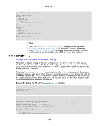 Setting the TTL
505
string(19) "2012-01-11 15:47:45"
}
Total time: 0.000546s
array(2) {
["id"]=>
string(1) "1"
["_time"]=>
string(19) "2012-01-11 15:47:45"
}
Total time: 0.000187s
array(2) {
["id"]=>
string(1) "1"
["_time"]=>
string(19) "2012-01-11 15:47:45"
}
Total time: 0.000167s
Note
Although mysqlnd_qc.cache_no_table = 1 has been created for use with
mysqlnd_qc.cache_by_default = 1 it is bound it. The plugin will evaluate
the mysqlnd_qc.cache_no_table whenever a query is to be cached, no matter
whether caching has been enabled using a SQL hint or any other measure.
8.4.4 Setting the TTL
Copyright 1997-2014 the PHP Documentation Group. [1]
The default invalidation strategy of the query cache plugin is Time to Live (TTL). The built-in storage
handlers will use the default TTL defined by the PHP configuration value mysqlnd_qc.ttl unless the
query string contains a hint for setting a different TTL. The TTL is specified in seconds. By default cache
entries expire after 30 seconds
The example sets mysqlnd_qc.ttl=3 to cache statements for three seconds by default. Every second
it updates a database table record to hold the current time and executes a SELECT statement to fetch the
record from the database. The SELECT statement is cached for three seconds because it is prefixed with
the SQL hint enabling caching. The output verifies that the query results are taken from the cache for the
duration of three seconds before they are refreshed.
Example 8.6 Setting the TTL with the mysqlnd_qc.ttl ini setting
mysqlnd_qc.enable_qc=1
mysqlnd_qc.ttl=3
<?php
/* Connect, create and populate test table */
$mysqli = new mysqli("host", "user", "password", "schema", "port", "socket");
$mysqli->query("DROP TABLE IF EXISTS test");
$mysqli->query("CREATE TABLE test(id VARCHAR(255))");
for ($i = 0; $i < 7; $i++) {
/* update DB row */
if (!$mysqli->query("DELETE FROM test") ||
 