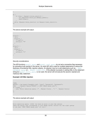 Multiple Statements
38
}
do {
if ($res = $mysqli->store_result()) {
var_dump($res->fetch_all(MYSQLI_ASSOC));
$res->free();
}
} while ($mysqli->more_results() && $mysqli->next_result());
?>
The above example will output:
array(1) {
[0]=>
array(1) {
["_num"]=>
string(1) "0"
}
}
array(1) {
[0]=>
array(1) {
["_num"]=>
string(1) "1"
}
}
Security considerations
The API functions mysqli_query and mysqli_real_query do not set a connection flag necessary
for activating multi queries in the server. An extra API call is used for multiple statements to reduce the
likeliness of accidental SQL injection attacks. An attacker may try to add statements such as ; DROP
DATABASE mysql or ; SELECT SLEEP(999). If the attacker succeeds in adding SQL to the statement
string but mysqli_multi_query is not used, the server will not execute the second, injected and
malicious SQL statement.
Example 3.25 SQL Injection
<?php
$mysqli = new mysqli("example.com", "user", "password", "database");
$res = $mysqli->query("SELECT 1; DROP TABLE mysql.user");
if (!$res) {
echo "Error executing query: (" . $mysqli->errno . ") " . $mysqli->error;
}
?>
The above example will output:
Error executing query: (1064) You have an error in your SQL syntax;
check the manual that corresponds to your MySQL server version for the right syntax
to use near 'DROP TABLE mysql.user' at line 1
 