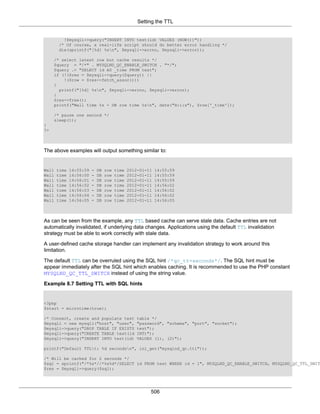 Setting the TTL
506
!$mysqli->query("INSERT INTO test(id) VALUES (NOW())"))
/* Of course, a real-life script should do better error handling */
die(sprintf("[%d] %sn", $mysqli->errno, $mysqli->error));
/* select latest row but cache results */
$query = "/*" . MYSQLND_QC_ENABLE_SWITCH . "*/";
$query .= "SELECT id AS _time FROM test";
if (!($res = $mysqli->query($query)) ||
!($row = $res->fetch_assoc()))
{
printf("[%d] %sn", $mysqli->errno, $mysqli->error);
}
$res->free();
printf("Wall time %s - DB row time %sn", date("H:i:s"), $row['_time']);
/* pause one second */
sleep(1);
}
?>
The above examples will output something similar to:
Wall time 14:55:59 - DB row time 2012-01-11 14:55:59
Wall time 14:56:00 - DB row time 2012-01-11 14:55:59
Wall time 14:56:01 - DB row time 2012-01-11 14:55:59
Wall time 14:56:02 - DB row time 2012-01-11 14:56:02
Wall time 14:56:03 - DB row time 2012-01-11 14:56:02
Wall time 14:56:04 - DB row time 2012-01-11 14:56:02
Wall time 14:56:05 - DB row time 2012-01-11 14:56:05
As can be seen from the example, any TTL based cache can serve stale data. Cache entries are not
automatically invalidated, if underlying data changes. Applications using the default TTL invalidation
strategy must be able to work correctly with stale data.
A user-defined cache storage handler can implement any invalidation strategy to work around this
limitation.
The default TTL can be overruled using the SQL hint /*qc_tt=seconds*/. The SQL hint must be
appear immediately after the SQL hint which enables caching. It is recommended to use the PHP constant
MYSQLND_QC_TTL_SWITCH instead of using the string value.
Example 8.7 Setting TTL with SQL hints
<?php
$start = microtime(true);
/* Connect, create and populate test table */
$mysqli = new mysqli("host", "user", "password", "schema", "port", "socket");
$mysqli->query("DROP TABLE IF EXISTS test");
$mysqli->query("CREATE TABLE test(id INT)");
$mysqli->query("INSERT INTO test(id) VALUES (1), (2)");
printf("Default TTLt: %d secondsn", ini_get("mysqlnd_qc.ttl"));
/* Will be cached for 2 seconds */
$sql = sprintf("/*%s*//*%s%d*/SELECT id FROM test WHERE id = 1", MYSQLND_QC_ENABLE_SWITCH, MYSQLND_QC_TTL_SWIT
$res = $mysqli->query($sql);
 