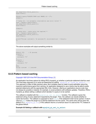 Pattern based caching
507
var_dump($res->fetch_assoc());
$res->free();
$mysqli->query("DELETE FROM test WHERE id = 1");
sleep(1);
/* Cache hit - no automatic invalidation and still valid! */
$res = $mysqli->query($sql);
var_dump($res->fetch_assoc());
$res->free();
sleep(2);
/* Cache miss - cache entry has expired */
$res = $mysqli->query($sql);
var_dump($res->fetch_assoc());
$res->free();
printf("Script runtimet: %d secondsn", microtime(true) - $start);
?>
The above examples will output something similar to:
Default TTL : 30 seconds
array(1) {
["id"]=>
string(1) "1"
}
array(1) {
["id"]=>
string(1) "1"
}
NULL
Script runtime : 3 seconds
8.4.5 Pattern based caching
Copyright 1997-2014 the PHP Documentation Group. [1]
An application has three options for telling PECL/mysqlnd_qc whether a particular statement shall be used.
The most basic approach is to cache all statements by setting mysqlnd_qc.cache_by_default = 1.
This approach is often of little practical value. But it enables users to make a quick estimation about the
maximum performance gains from caching. An application designed to use a cache may be able to prefix
selected statements with the appropriate SQL hints. However, altering an applications source code may
not always be possible or desired, for example, to avoid problems with software updates. Therefore, PECL/
mysqlnd_qc allows setting a callback which decides if a query is to be cached.
The callback is installed with the mysqlnd_qc_set_is_select function. The callback is given the
statement string of every statement inspected by the plugin. Then, the callback can decide whether to
cache the function. The callback is supposed to return FALSE if the statement shall not be cached. A return
value of TRUE makes the plugin try to add the statement into the cache. The cache entry will be given the
default TTL ( mysqlnd_qc.ttl). If the callback returns a numerical value it is used as the TTL instead of
the global default.
Example 8.8 Setting a callback with mysqlnd_qc_set_is_select
 