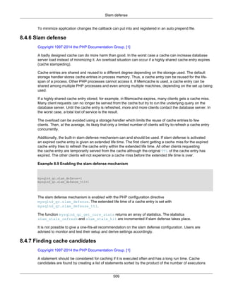 Slam defense
509
To minimize application changes the callback can put into and registered in an auto prepend file.
8.4.6 Slam defense
Copyright 1997-2014 the PHP Documentation Group. [1]
A badly designed cache can do more harm than good. In the worst case a cache can increase database
server load instead of minimizing it. An overload situation can occur if a highly shared cache entry expires
(cache stampeding).
Cache entries are shared and reused to a different degree depending on the storage used. The default
storage handler stores cache entries in process memory. Thus, a cache entry can be reused for the life-
span of a process. Other PHP processes cannot access it. If Memcache is used, a cache entry can be
shared among multiple PHP processes and even among multiple machines, depending on the set up being
used.
If a highly shared cache entry stored, for example, in Memcache expires, many clients gets a cache miss.
Many client requests can no longer be served from the cache but try to run the underlying query on the
database server. Until the cache entry is refreshed, more and more clients contact the database server. In
the worst case, a total lost of service is the result.
The overload can be avoided using a storage handler which limits the reuse of cache entries to few
clients. Then, at the average, its likely that only a limited number of clients will try to refresh a cache entry
concurrently.
Additionally, the built-in slam defense mechanism can and should be used. If slam defense is activated
an expired cache entry is given an extended life time. The first client getting a cache miss for the expired
cache entry tries to refresh the cache entry within the extended life time. All other clients requesting
the cache entry are temporarily served from the cache although the original TTL of the cache entry has
expired. The other clients will not experience a cache miss before the extended life time is over.
Example 8.9 Enabling the slam defense mechanism
mysqlnd_qc.slam_defense=1
mysqlnd_qc.slam_defense_ttl=1
The slam defense mechanism is enabled with the PHP configuration directive
mysqlnd_qc.slam_defense. The extended life time of a cache entry is set with
mysqlnd_qc.slam_defense_ttl.
The function mysqlnd_qc_get_core_stats returns an array of statistics. The statistics
slam_stale_refresh and slam_stale_hit are incremented if slam defense takes place.
It is not possible to give a one-fits-all recommendation on the slam defense configuration. Users are
advised to monitor and test their setup and derive settings accordingly.
8.4.7 Finding cache candidates
Copyright 1997-2014 the PHP Documentation Group. [1]
A statement should be considered for caching if it is executed often and has a long run time. Cache
candidates are found by creating a list of statements sorted by the product of the number of executions
 