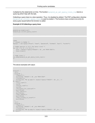Finding cache candidates
510
multiplied by the statements run time. The function mysqlnd_qc_get_query_trace_log returns a
query log which help with the task.
Collecting a query trace is a slow operation. Thus, it is disabled by default. The PHP configuration directive
mysqlnd_qc.collect_query_trace is used to enable it. The functions trace contains one entry for
every query issued before the function is called.
Example 8.10 Collecting a query trace
mysqlnd_qc.enable_qc=1
mysqlnd_qc.collect_query_trace=1
<?php
/* connect to MySQL */
$mysqli = new mysqli("host", "user", "password", "schema", "port", "socket");
/* dummy queries to fill the query trace */
for ($i = 0; $i < 2; $i++) {
$res = $mysqli->query("SELECT 1 AS _one FROM DUAL");
$res->free();
}
/* dump trace */
var_dump(mysqlnd_qc_get_query_trace_log());
?>
The above examples will output:
array(2) {
[0]=>
array(8) {
["query"]=>
string(26) "SELECT 1 AS _one FROM DUAL"
["origin"]=>
string(102) "#0 qc.php(7): mysqli->query('SELECT 1 AS _on...')
#1 {main}"
["run_time"]=>
int(0)
["store_time"]=>
int(25)
["eligible_for_caching"]=>
bool(false)
["no_table"]=>
bool(false)
["was_added"]=>
bool(false)
["was_already_in_cache"]=>
bool(false)
}
[1]=>
array(8) {
["query"]=>
string(26) "SELECT 1 AS _one FROM DUAL"
["origin"]=>
string(102) "#0 qc.php(7): mysqli->query('SELECT 1 AS _on...')
#1 {main}"
 