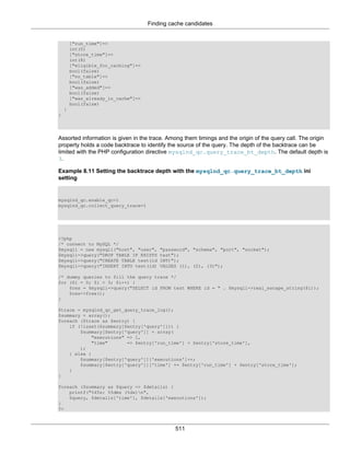 Finding cache candidates
511
["run_time"]=>
int(0)
["store_time"]=>
int(8)
["eligible_for_caching"]=>
bool(false)
["no_table"]=>
bool(false)
["was_added"]=>
bool(false)
["was_already_in_cache"]=>
bool(false)
}
}
Assorted information is given in the trace. Among them timings and the origin of the query call. The origin
property holds a code backtrace to identify the source of the query. The depth of the backtrace can be
limited with the PHP configuration directive mysqlnd_qc.query_trace_bt_depth. The default depth is
3.
Example 8.11 Setting the backtrace depth with the mysqlnd_qc.query_trace_bt_depth ini
setting
mysqlnd_qc.enable_qc=1
mysqlnd_qc.collect_query_trace=1
<?php
/* connect to MySQL */
$mysqli = new mysqli("host", "user", "password", "schema", "port", "socket");
$mysqli->query("DROP TABLE IF EXISTS test");
$mysqli->query("CREATE TABLE test(id INT)");
$mysqli->query("INSERT INTO test(id) VALUES (1), (2), (3)");
/* dummy queries to fill the query trace */
for ($i = 0; $i < 3; $i++) {
$res = $mysqli->query("SELECT id FROM test WHERE id = " . $mysqli->real_escape_string($i));
$res->free();
}
$trace = mysqlnd_qc_get_query_trace_log();
$summary = array();
foreach ($trace as $entry) {
if (!isset($summary[$entry['query']])) {
$summary[$entry['query']] = array(
"executions" => 1,
"time" => $entry['run_time'] + $entry['store_time'],
);
} else {
$summary[$entry['query']]['executions']++;
$summary[$entry['query']]['time'] += $entry['run_time'] + $entry['store_time'];
}
}
foreach ($summary as $query => $details) {
printf("%45s: %5dms (%dx)n",
$query, $details['time'], $details['executions']);
}
?>
 