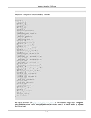 Measuring cache efficiency
513
The above examples will output something similar to:
array(26) {
["cache_hit"]=>
string(1) "2"
["cache_miss"]=>
string(1) "2"
["cache_put"]=>
string(1) "2"
["query_should_cache"]=>
string(1) "4"
["query_should_not_cache"]=>
string(1) "3"
["query_not_cached"]=>
string(1) "3"
["query_could_cache"]=>
string(1) "4"
["query_found_in_cache"]=>
string(1) "2"
["query_uncached_other"]=>
string(1) "0"
["query_uncached_no_table"]=>
string(1) "0"
["query_uncached_no_result"]=>
string(1) "0"
["query_uncached_use_result"]=>
string(1) "0"
["query_aggr_run_time_cache_hit"]=>
string(2) "28"
["query_aggr_run_time_cache_put"]=>
string(3) "900"
["query_aggr_run_time_total"]=>
string(3) "928"
["query_aggr_store_time_cache_hit"]=>
string(2) "14"
["query_aggr_store_time_cache_put"]=>
string(2) "40"
["query_aggr_store_time_total"]=>
string(2) "54"
["receive_bytes_recorded"]=>
string(3) "136"
["receive_bytes_replayed"]=>
string(3) "136"
["send_bytes_recorded"]=>
string(2) "84"
["send_bytes_replayed"]=>
string(2) "84"
["slam_stale_refresh"]=>
string(1) "0"
["slam_stale_hit"]=>
string(1) "0"
["request_counter"]=>
int(1)
["process_hash"]=>
int(1929695233)
}
For a quick overview, call mysqlnd_qc_get_core_stats. It delivers cache usage, cache timing and
traffic related statistics. Values are aggregated on a per process basis for all queries issued by any PHP
MySQL API call.
 