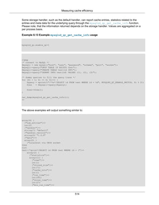 Measuring cache efficiency
514
Some storage handler, such as the default handler, can report cache entries, statistics related to the
entries and meta data for the underlying query through the mysqlnd_qc_get_cache_info function.
Please note, that the information returned depends on the storage handler. Values are aggregated on a
per process basis.
Example 8.13 Example mysqlnd_qc_get_cache_info usage
mysqlnd_qc.enable_qc=1
<?php
/* connect to MySQL */
$mysqli = new mysqli("host", "user", "password", "schema", "port", "socket");
$mysqli->query("DROP TABLE IF EXISTS test");
$mysqli->query("CREATE TABLE test(id INT)");
$mysqli->query("INSERT INTO test(id) VALUES (1), (2), (3)");
/* dummy queries to fill the query trace */
for ($i = 1; $i <= 4; $i++) {
$query = sprintf("/*%s*/SELECT id FROM test WHERE id = %d", MYSQLND_QC_ENABLE_SWITCH, $i % 2);
$res = $mysqli->query($query);
$res->free();
}
var_dump(mysqlnd_qc_get_cache_info());
?>
The above examples will output something similar to:
array(4) {
["num_entries"]=>
int(2)
["handler"]=>
string(7) "default"
["handler_version"]=>
string(5) "1.0.0"
["data"]=>
array(2) {
["Localhost via UNIX socket
3306
root
test|/*qc=on*/SELECT id FROM test WHERE id = 1"]=>
array(2) {
["statistics"]=>
array(11) {
["rows"]=>
int(1)
["stored_size"]=>
int(71)
["cache_hits"]=>
int(1)
["run_time"]=>
int(391)
["store_time"]=>
int(27)
["min_run_time"]=>
 