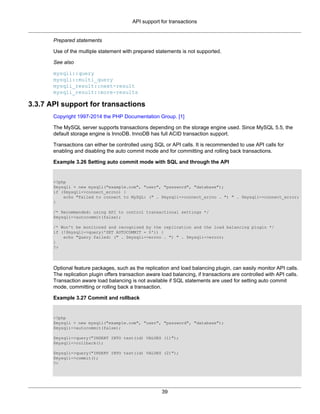 API support for transactions
39
Prepared statements
Use of the multiple statement with prepared statements is not supported.
See also
mysqli::query
mysqli::multi_query
mysqli_result::next-result
mysqli_result::more-results
3.3.7 API support for transactions
Copyright 1997-2014 the PHP Documentation Group. [1]
The MySQL server supports transactions depending on the storage engine used. Since MySQL 5.5, the
default storage engine is InnoDB. InnoDB has full ACID transaction support.
Transactions can either be controlled using SQL or API calls. It is recommended to use API calls for
enabling and disabling the auto commit mode and for committing and rolling back transactions.
Example 3.26 Setting auto commit mode with SQL and through the API
<?php
$mysqli = new mysqli("example.com", "user", "password", "database");
if ($mysqli->connect_errno) {
echo "Failed to connect to MySQL: (" . $mysqli->connect_errno . ") " . $mysqli->connect_error;
}
/* Recommended: using API to control transactional settings */
$mysqli->autocommit(false);
/* Won't be monitored and recognized by the replication and the load balancing plugin */
if (!$mysqli->query('SET AUTOCOMMIT = 0')) {
echo "Query failed: (" . $mysqli->errno . ") " . $mysqli->error;
}
?>
Optional feature packages, such as the replication and load balancing plugin, can easily monitor API calls.
The replication plugin offers transaction aware load balancing, if transactions are controlled with API calls.
Transaction aware load balancing is not available if SQL statements are used for setting auto commit
mode, committing or rolling back a transaction.
Example 3.27 Commit and rollback
<?php
$mysqli = new mysqli("example.com", "user", "password", "database");
$mysqli->autocommit(false);
$mysqli->query("INSERT INTO test(id) VALUES (1)");
$mysqli->rollback();
$mysqli->query("INSERT INTO test(id) VALUES (2)");
$mysqli->commit();
?>
 