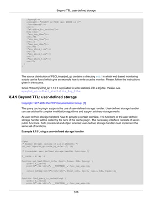 Beyond TTL: user-defined storage
518
["query"]=>
string(31) "SELECT id FROM test WHERE id =?"
["occurences"]=>
int(4)
["eligible_for_caching"]=>
bool(true)
["avg_run_time"]=>
int(179)
["min_run_time"]=>
int(11)
["max_run_time"]=>
int(393)
["avg_store_time"]=>
int(12)
["min_store_time"]=>
int(7)
["max_store_time"]=>
int(25)
}
}
The source distribution of PECL/mysqlnd_qc contains a directory web/ in which web based monitoring
scripts can be found which give an example how to write a cache monitor. Please, follow the instructions
given in the source.
Since PECL/mysqlnd_qc 1.1.0 it is possible to write statistics into a log file. Please, see
mysqlnd_qc.collect_statistics_log_file.
8.4.9 Beyond TTL: user-defined storage
Copyright 1997-2014 the PHP Documentation Group. [1]
The query cache plugin supports the use of user-defined storage handler. User-defined storage handler
can use arbitrarily complex invalidation algorithms and support arbitrary storage media.
All user-defined storage handlers have to provide a certain interface. The functions of the user-defined
storage handler will be called by the core of the cache plugin. The necessary interface consists of seven
public functions. Both procedural and object oriented user-defined storage handler must implement the
same set of functions.
Example 8.15 Using a user-defined storage handler
<?php
/* Enable default caching of all statements */
ini_set("mysqlnd_qc.cache_by_default", 1);
/* Procedural user defined storage handler functions */
$__cache = array();
function get_hash($host_info, $port, $user, $db, $query) {
global $__cache;
printf("t%s(%d)n", __FUNCTION__, func_num_args());
return md5(sprintf("%s%s%s%s%s", $host_info, $port, $user, $db, $query));
}
function find_query_in_cache($key) {
global $__cache;
printf("t%s(%d)n", __FUNCTION__, func_num_args());
 