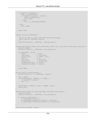 Beyond TTL: user-defined storage
519
if (isset($__cache[$key])) {
$tmp = $__cache[$key];
if ($tmp["valid_until"] < time()) {
unset($__cache[$key]);
$ret = NULL;
} else {
$ret = $__cache[$key]["data"];
}
} else {
$ret = NULL;
}
return $ret;
}
function return_to_cache($key) {
/*
Called on cache hit after cached data has been processed,
may be used for reference counting
*/
printf("t%s(%d)n", __FUNCTION__, func_num_args());
}
function add_query_to_cache_if_not_exists($key, $data, $ttl, $run_time, $store_time, $row_count) {
global $__cache;
printf("t%s(%d)n", __FUNCTION__, func_num_args());
$__cache[$key] = array(
"data" => $data,
"row_count" => $row_count,
"valid_until" => time() + $ttl,
"hits" => 0,
"run_time" => $run_time,
"store_time" => $store_time,
"cached_run_times" => array(),
"cached_store_times" => array(),
);
return TRUE;
}
function query_is_select($query) {
printf("t%s('%s'): ", __FUNCTION__, $query);
$ret = FALSE;
if (stristr($query, "SELECT") !== FALSE) {
/* cache for 5 seconds */
$ret = 5;
}
printf("%sn", (FALSE === $ret) ? "FALSE" : $ret);
return $ret;
}
function update_query_run_time_stats($key, $run_time, $store_time) {
global $__cache;
printf("t%s(%d)n", __FUNCTION__, func_num_args());
if (isset($__cache[$key])) {
$__cache[$key]['hits']++;
$__cache[$key]["cached_run_times"][] = $run_time;
$__cache[$key]["cached_store_times"][] = $store_time;
}
}
function get_stats($key = NULL) {
 