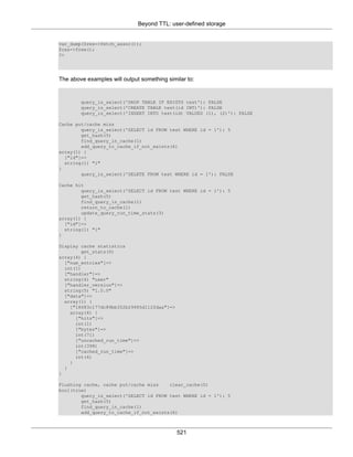 Beyond TTL: user-defined storage
521
var_dump($res->fetch_assoc());
$res->free();
?>
The above examples will output something similar to:
query_is_select('DROP TABLE IF EXISTS test'): FALSE
query_is_select('CREATE TABLE test(id INT)'): FALSE
query_is_select('INSERT INTO test(id) VALUES (1), (2)'): FALSE
Cache put/cache miss
query_is_select('SELECT id FROM test WHERE id = 1'): 5
get_hash(5)
find_query_in_cache(1)
add_query_to_cache_if_not_exists(6)
array(1) {
["id"]=>
string(1) "1"
}
query_is_select('DELETE FROM test WHERE id = 1'): FALSE
Cache hit
query_is_select('SELECT id FROM test WHERE id = 1'): 5
get_hash(5)
find_query_in_cache(1)
return_to_cache(1)
update_query_run_time_stats(3)
array(1) {
["id"]=>
string(1) "1"
}
Display cache statistics
get_stats(0)
array(4) {
["num_entries"]=>
int(1)
["handler"]=>
string(4) "user"
["handler_version"]=>
string(5) "1.0.0"
["data"]=>
array(1) {
["18683c177dc89bb352b29965d112fdaa"]=>
array(4) {
["hits"]=>
int(1)
["bytes"]=>
int(71)
["uncached_run_time"]=>
int(398)
["cached_run_time"]=>
int(4)
}
}
}
Flushing cache, cache put/cache miss clear_cache(0)
bool(true)
query_is_select('SELECT id FROM test WHERE id = 1'): 5
get_hash(5)
find_query_in_cache(1)
add_query_to_cache_if_not_exists(6)
 