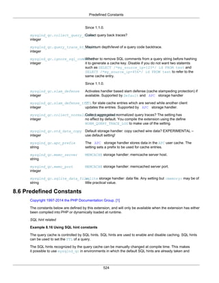 Predefined Constants
524
Since 1.1.0.
mysqlnd_qc.collect_query_trace
integer
Collect query back traces?
mysqlnd_qc.query_trace_bt_depth
integer
Maximum depth/level of a query code backtrace.
mysqlnd_qc.ignore_sql_comments
integer
Whether to remove SQL comments from a query string before hashing
it to generate a cache key. Disable if you do not want two statemts
such as SELECT /*my_source_ip=123*/ id FROM test and
SELECT /*my_source_ip=456*/ id FROM test to refer to the
same cache entry.
Since 1.1.0.
mysqlnd_qc.slam_defense
integer
Activates handler based slam defense (cache stampeding protection) if
available. Supported by Default and APC storage handler
mysqlnd_qc.slam_defense_ttl
integer
TTL for stale cache entries which are served while another client
updates the entries. Supported by APC storage handler.
mysqlnd_qc.collect_normalized_query_trace
integer
Collect aggregated normalized query traces? The setting has
no effect by default. You compile the extension using the define
NORM_QUERY_TRACE_LOG to make use of the setting.
mysqlnd_qc.std_data_copy
integer
Default storage handler: copy cached wire data? EXPERIMENTAL –
use default setting!
mysqlnd_qc.apc_prefix
string
The APC storage handler stores data in the APC user cache. The
setting sets a prefix to be used for cache entries.
mysqlnd_qc.memc_server
string
MEMCACHE storage handler: memcache server host.
mysqlnd_qc.memc_port
integer
MEMCACHE storage handler: memcached server port.
mysqlnd_qc.sqlite_data_file
string
sqlite storage handler: data file. Any setting but :memory: may be of
little practical value.
8.6 Predefined Constants
Copyright 1997-2014 the PHP Documentation Group. [1]
The constants below are defined by this extension, and will only be available when the extension has either
been compiled into PHP or dynamically loaded at runtime.
SQL hint related
Example 8.16 Using SQL hint constants
The query cache is controlled by SQL hints. SQL hints are used to enable and disable caching. SQL hints
can be used to set the TTL of a query.
The SQL hints recognized by the query cache can be manually changed at compile time. This makes
it possible to use mysqlnd_qc in environments in which the default SQL hints are already taken and
 