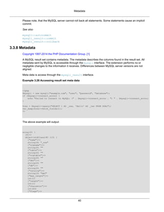 Metadata
40
Please note, that the MySQL server cannot roll back all statements. Some statements cause an implicit
commit.
See also
mysqli::autocommit
mysqli_result::commit
mysqli_result::rollback
3.3.8 Metadata
Copyright 1997-2014 the PHP Documentation Group. [1]
A MySQL result set contains metadata. The metadata describes the columns found in the result set. All
metadata sent by MySQL is accessible through the mysqli interface. The extension performs no or
negligible changes to the information it receives. Differences between MySQL server versions are not
aligned.
Meta data is access through the mysqli_result interface.
Example 3.28 Accessing result set meta data
<?php
$mysqli = new mysqli("example.com", "user", "password", "database");
if ($mysqli->connect_errno) {
echo "Failed to connect to MySQL: (" . $mysqli->connect_errno . ") " . $mysqli->connect_error;
}
$res = $mysqli->query("SELECT 1 AS _one, 'Hello' AS _two FROM DUAL");
var_dump($res->fetch_fields());
?>
The above example will output:
array(2) {
[0]=>
object(stdClass)#3 (13) {
["name"]=>
string(4) "_one"
["orgname"]=>
string(0) ""
["table"]=>
string(0) ""
["orgtable"]=>
string(0) ""
["def"]=>
string(0) ""
["db"]=>
string(0) ""
["catalog"]=>
string(3) "def"
["max_length"]=>
int(1)
["length"]=>
int(1)
["charsetnr"]=>
int(63)
["flags"]=>
 