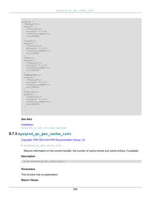 mysqlnd_qc_get_cache_info
528
array(5) {
["default"]=>
array(2) {
["version"]=>
string(5) "1.0.0"
["version_number"]=>
int(100000)
}
["user"]=>
array(2) {
["version"]=>
string(5) "1.0.0"
["version_number"]=>
int(100000)
}
["APC"]=>
array(2) {
["version"]=>
string(5) "1.0.0"
["version_number"]=>
int(100000)
}
["MEMCACHE"]=>
array(2) {
["version"]=>
string(5) "1.0.0"
["version_number"]=>
int(100000)
}
["sqlite"]=>
array(2) {
["version"]=>
string(5) "1.0.0"
["version_number"]=>
int(100000)
}
}
See Also
Installation
mysqlnd_qc_set_storage_handler
8.7.3 mysqlnd_qc_get_cache_info
Copyright 1997-2014 the PHP Documentation Group. [1]
• mysqlnd_qc_get_cache_info
Returns information on the current handler, the number of cache entries and cache entries, if available
Description
array mysqlnd_qc_get_cache_info();
Parameters
This function has no parameters.
Return Values
 