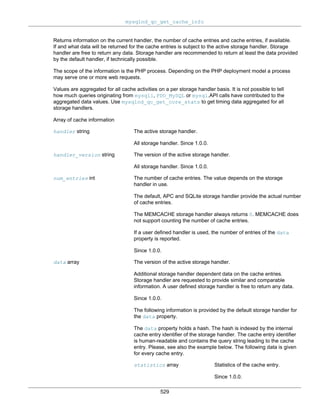 mysqlnd_qc_get_cache_info
529
Returns information on the current handler, the number of cache entries and cache entries, if available.
If and what data will be returned for the cache entries is subject to the active storage handler. Storage
handler are free to return any data. Storage handler are recommended to return at least the data provided
by the default handler, if technically possible.
The scope of the information is the PHP process. Depending on the PHP deployment model a process
may serve one or more web requests.
Values are aggregated for all cache activities on a per storage handler basis. It is not possible to tell
how much queries originating from mysqli, PDO_MySQL or mysql.API calls have contributed to the
aggregated data values. Use mysqlnd_qc_get_core_stats to get timing data aggregated for all
storage handlers.
Array of cache information
handler string The active storage handler.
All storage handler. Since 1.0.0.
handler_version string The version of the active storage handler.
All storage handler. Since 1.0.0.
num_entries int The number of cache entries. The value depends on the storage
handler in use.
The default, APC and SQLite storage handler provide the actual number
of cache entries.
The MEMCACHE storage handler always returns 0. MEMCACHE does
not support counting the number of cache entries.
If a user defined handler is used, the number of entries of the data
property is reported.
Since 1.0.0.
data array The version of the active storage handler.
Additional storage handler dependent data on the cache entries.
Storage handler are requested to provide similar and comparable
information. A user defined storage handler is free to return any data.
Since 1.0.0.
The following information is provided by the default storage handler for
the data property.
The data property holds a hash. The hash is indexed by the internal
cache entry identifier of the storage handler. The cache entry identifier
is human-readable and contains the query string leading to the cache
entry. Please, see also the example below. The following data is given
for every cache entry.
statistics array Statistics of the cache entry.
Since 1.0.0.
 