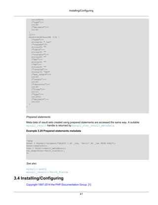 Installing/Configuring
41
int(32897)
["type"]=>
int(8)
["decimals"]=>
int(0)
}
[1]=>
object(stdClass)#4 (13) {
["name"]=>
string(4) "_two"
["orgname"]=>
string(0) ""
["table"]=>
string(0) ""
["orgtable"]=>
string(0) ""
["def"]=>
string(0) ""
["db"]=>
string(0) ""
["catalog"]=>
string(3) "def"
["max_length"]=>
int(5)
["length"]=>
int(5)
["charsetnr"]=>
int(8)
["flags"]=>
int(1)
["type"]=>
int(253)
["decimals"]=>
int(31)
}
}
Prepared statements
Meta data of result sets created using prepared statements are accessed the same way. A suitable
mysqli_result handle is returned by mysqli_stmt_result_metadata.
Example 3.29 Prepared statements metadata
<?php
$stmt = $mysqli->prepare("SELECT 1 AS _one, 'Hello' AS _two FROM DUAL");
$stmt->execute();
$res = $stmt->result_metadata();
var_dump($res->fetch_fields());
?>
See also
mysqli::query
mysqli_result::fetch_fields
3.4 Installing/Configuring
Copyright 1997-2014 the PHP Documentation Group. [1]
 