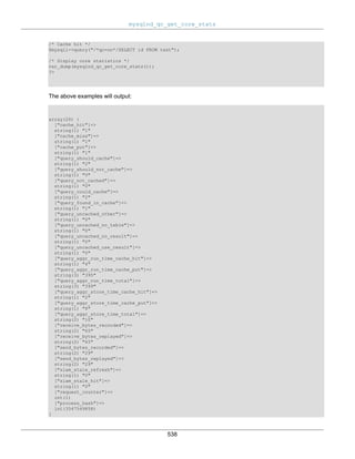 mysqlnd_qc_get_core_stats
538
/* Cache hit */
$mysqli->query("/*qc=on*/SELECT id FROM test");
/* Display core statistics */
var_dump(mysqlnd_qc_get_core_stats());
?>
The above examples will output:
array(26) {
["cache_hit"]=>
string(1) "1"
["cache_miss"]=>
string(1) "1"
["cache_put"]=>
string(1) "1"
["query_should_cache"]=>
string(1) "2"
["query_should_not_cache"]=>
string(1) "0"
["query_not_cached"]=>
string(1) "0"
["query_could_cache"]=>
string(1) "2"
["query_found_in_cache"]=>
string(1) "1"
["query_uncached_other"]=>
string(1) "0"
["query_uncached_no_table"]=>
string(1) "0"
["query_uncached_no_result"]=>
string(1) "0"
["query_uncached_use_result"]=>
string(1) "0"
["query_aggr_run_time_cache_hit"]=>
string(1) "4"
["query_aggr_run_time_cache_put"]=>
string(3) "395"
["query_aggr_run_time_total"]=>
string(3) "399"
["query_aggr_store_time_cache_hit"]=>
string(1) "2"
["query_aggr_store_time_cache_put"]=>
string(1) "8"
["query_aggr_store_time_total"]=>
string(2) "10"
["receive_bytes_recorded"]=>
string(2) "65"
["receive_bytes_replayed"]=>
string(2) "65"
["send_bytes_recorded"]=>
string(2) "29"
["send_bytes_replayed"]=>
string(2) "29"
["slam_stale_refresh"]=>
string(1) "0"
["slam_stale_hit"]=>
string(1) "0"
["request_counter"]=>
int(1)
["process_hash"]=>
int(3547549858)
}
 