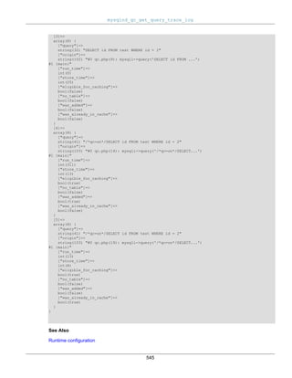 mysqlnd_qc_get_query_trace_log
545
[3]=>
array(8) {
["query"]=>
string(32) "SELECT id FROM test WHERE id = 1"
["origin"]=>
string(102) "#0 qc.php(9): mysqli->query('SELECT id FROM ...')
#1 {main}"
["run_time"]=>
int(0)
["store_time"]=>
int(25)
["eligible_for_caching"]=>
bool(false)
["no_table"]=>
bool(false)
["was_added"]=>
bool(false)
["was_already_in_cache"]=>
bool(false)
}
[4]=>
array(8) {
["query"]=>
string(41) "/*qc=on*/SELECT id FROM test WHERE id = 2"
["origin"]=>
string(103) "#0 qc.php(14): mysqli->query('/*qc=on*/SELECT...')
#1 {main}"
["run_time"]=>
int(311)
["store_time"]=>
int(13)
["eligible_for_caching"]=>
bool(true)
["no_table"]=>
bool(false)
["was_added"]=>
bool(true)
["was_already_in_cache"]=>
bool(false)
}
[5]=>
array(8) {
["query"]=>
string(41) "/*qc=on*/SELECT id FROM test WHERE id = 2"
["origin"]=>
string(103) "#0 qc.php(19): mysqli->query('/*qc=on*/SELECT...')
#1 {main}"
["run_time"]=>
int(13)
["store_time"]=>
int(8)
["eligible_for_caching"]=>
bool(true)
["no_table"]=>
bool(false)
["was_added"]=>
bool(false)
["was_already_in_cache"]=>
bool(true)
}
}
See Also
Runtime configuration
 