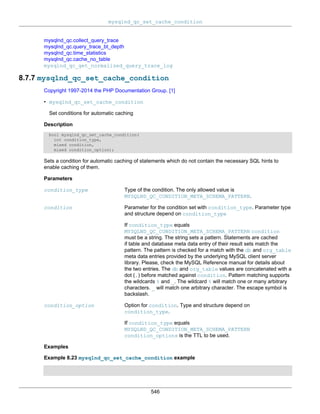 mysqlnd_qc_set_cache_condition
546
mysqlnd_qc.collect_query_trace
mysqlnd_qc.query_trace_bt_depth
mysqlnd_qc.time_statistics
mysqlnd_qc.cache_no_table
mysqlnd_qc_get_normalized_query_trace_log
8.7.7 mysqlnd_qc_set_cache_condition
Copyright 1997-2014 the PHP Documentation Group. [1]
• mysqlnd_qc_set_cache_condition
Set conditions for automatic caching
Description
bool mysqlnd_qc_set_cache_condition(
int condition_type,
mixed condition,
mixed condition_option);
Sets a condition for automatic caching of statements which do not contain the necessary SQL hints to
enable caching of them.
Parameters
condition_type Type of the condition. The only allowed value is
MYSQLND_QC_CONDITION_META_SCHEMA_PATTERN.
condition Parameter for the condition set with condition_type. Parameter type
and structure depend on condition_type
If condition_type equals
MYSQLND_QC_CONDITION_META_SCHEMA_PATTERN condition
must be a string. The string sets a pattern. Statements are cached
if table and database meta data entry of their result sets match the
pattern. The pattern is checked for a match with the db and org_table
meta data entries provided by the underlying MySQL client server
library. Please, check the MySQL Reference manual for details about
the two entries. The db and org_table values are concatenated with a
dot (.) before matched against condition. Pattern matching supports
the wildcards % and _. The wildcard % will match one or many arbitrary
characters. _ will match one arbitrary character. The escape symbol is
backslash.
condition_option Option for condition. Type and structure depend on
condition_type.
If condition_type equals
MYSQLND_QC_CONDITION_META_SCHEMA_PATTERN
condition_options is the TTL to be used.
Examples
Example 8.23 mysqlnd_qc_set_cache_condition example
 