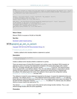 mysqlnd_qc_set_is_select
547
<?php
/* Cache all accesses to tables with the name "new%" in schema/database "db_example" for 1 second */
if (!mysqlnd_qc_set_cache_condition(MYSQLND_QC_CONDITION_META_SCHEMA_PATTERN, "db_example.new%", 1)) {
die("Failed to set cache condition!");
}
$mysqli = new mysqli("host", "user", "password", "db_example", "port");
/* cached although no SQL hint given */
$mysqli->query("SELECT id, title FROM news");
$pdo_mysql = new PDO("mysql:host=host;dbname=db_example;port=port", "user", "password");
/* not cached: no SQL hint, no pattern match */
$pdo_mysql->query("SELECT id, title FROM latest_news");
/* cached: TTL 1 second, pattern match */
$pdo_mysql->query("SELECT id, title FROM news");
?>
Return Values
Returns TRUE on success or FALSE on FAILURE.
See Also
Quickstart: pattern based caching
8.7.8 mysqlnd_qc_set_is_select
Copyright 1997-2014 the PHP Documentation Group. [1]
• mysqlnd_qc_set_is_select
Installs a callback which decides whether a statement is cached
Description
mixed mysqlnd_qc_set_is_select(
string callback);
Installs a callback which decides whether a statement is cached.
There are several ways of hinting PELC/mysqlnd_qc to cache a query. By default, PECL/mysqlnd_qc
attempts to cache a if caching of all statements is enabled or the query string begins with a certain
SQL hint. The plugin internally calls a function named is_select() to find out. This internal function
can be replaced with a user-defined callback. Then, the user-defined callback is responsible to decide
whether the plugin attempts to cache a statement. Because the internal function is replaced with
the callback, the callback gains full control. The callback is free to ignore the configuration setting
mysqlnd_qc.cache_by_default and SQL hints.
The callback is invoked for every statement inspected by the plugin. It is given the statements string as a
parameter. The callback returns FALSE if the statement shall not be cached. It returns TRUE to make the
plugin attempt to cache the statements result set, if any. A so-created cache entry is given the default TTL
set with the PHP configuration directive mysqlnd_qc.ttl. If a different TTL shall be used, the callback
returns a numeric value to be used as the TTL.
The internal is_select function is part of the internal cache storage handler interface. Thus, a user-
defined storage handler offers the same capabilities.
Parameters
 