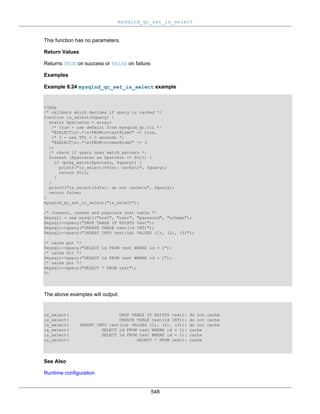mysqlnd_qc_set_is_select
548
This function has no parameters.
Return Values
Returns TRUE on success or FALSE on failure.
Examples
Example 8.24 mysqlnd_qc_set_is_select example
<?php
/* callback which decides if query is cached */
function is_select($query) {
static $patterns = array(
/* true - use default from mysqlnd_qc.ttl */
"@SELECTs+.*s+FROMs+test@ismU" => true,
/* 3 - use TTL = 3 seconds */
"@SELECTs+.*s+FROMs+news@ismU" => 3
);
/* check if query does match pattern */
foreach ($patterns as $pattern => $ttl) {
if (preg_match($pattern, $query)) {
printf("is_select(%45s): cachen", $query);
return $ttl;
}
}
printf("is_select(%45s): do not cachen", $query);
return false;
}
mysqlnd_qc_set_is_select("is_select");
/* Connect, create and populate test table */
$mysqli = new mysqli("host", "user", "password", "schema");
$mysqli->query("DROP TABLE IF EXISTS test");
$mysqli->query("CREATE TABLE test(id INT)");
$mysqli->query("INSERT INTO test(id) VALUES (1), (2), (3)");
/* cache put */
$mysqli->query("SELECT id FROM test WHERE id = 1");
/* cache hit */
$mysqli->query("SELECT id FROM test WHERE id = 1");
/* cache put */
$mysqli->query("SELECT * FROM test");
?>
The above examples will output:
is_select( DROP TABLE IF EXISTS test): do not cache
is_select( CREATE TABLE test(id INT)): do not cache
is_select( INSERT INTO test(id) VALUES (1), (2), (3)): do not cache
is_select( SELECT id FROM test WHERE id = 1): cache
is_select( SELECT id FROM test WHERE id = 1): cache
is_select( SELECT * FROM test): cache
See Also
Runtime configuration
 