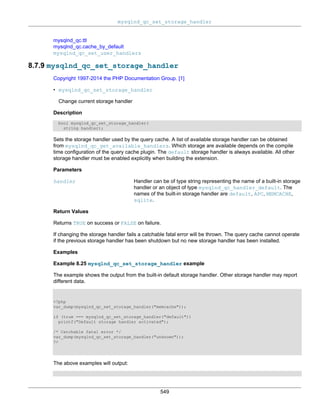 mysqlnd_qc_set_storage_handler
549
mysqlnd_qc.ttl
mysqlnd_qc.cache_by_default
mysqlnd_qc_set_user_handlers
8.7.9 mysqlnd_qc_set_storage_handler
Copyright 1997-2014 the PHP Documentation Group. [1]
• mysqlnd_qc_set_storage_handler
Change current storage handler
Description
bool mysqlnd_qc_set_storage_handler(
string handler);
Sets the storage handler used by the query cache. A list of available storage handler can be obtained
from mysqlnd_qc_get_available_handlers. Which storage are available depends on the compile
time configuration of the query cache plugin. The default storage handler is always available. All other
storage handler must be enabled explicitly when building the extension.
Parameters
handler Handler can be of type string representing the name of a built-in storage
handler or an object of type mysqlnd_qc_handler_default. The
names of the built-in storage handler are default, APC, MEMCACHE,
sqlite.
Return Values
Returns TRUE on success or FALSE on failure.
If changing the storage handler fails a catchable fatal error will be thrown. The query cache cannot operate
if the previous storage handler has been shutdown but no new storage handler has been installed.
Examples
Example 8.25 mysqlnd_qc_set_storage_handler example
The example shows the output from the built-in default storage handler. Other storage handler may report
different data.
<?php
var_dump(mysqlnd_qc_set_storage_handler("memcache"));
if (true === mysqlnd_qc_set_storage_handler("default"))
printf("Default storage handler activated");
/* Catchable fatal error */
var_dump(mysqlnd_qc_set_storage_handler("unknown"));
?>
The above examples will output:
 