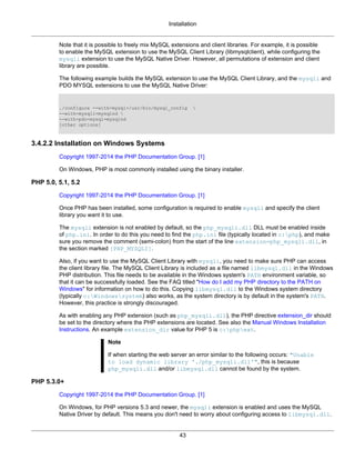 Installation
43
Note that it is possible to freely mix MySQL extensions and client libraries. For example, it is possible
to enable the MySQL extension to use the MySQL Client Library (libmysqlclient), while configuring the
mysqli extension to use the MySQL Native Driver. However, all permutations of extension and client
library are possible.
The following example builds the MySQL extension to use the MySQL Client Library, and the mysqli and
PDO MYSQL extensions to use the MySQL Native Driver:
./configure --with-mysql=/usr/bin/mysql_config 
--with-mysqli=mysqlnd 
--with-pdo-mysql=mysqlnd
[other options]
3.4.2.2 Installation on Windows Systems
Copyright 1997-2014 the PHP Documentation Group. [1]
On Windows, PHP is most commonly installed using the binary installer.
PHP 5.0, 5.1, 5.2
Copyright 1997-2014 the PHP Documentation Group. [1]
Once PHP has been installed, some configuration is required to enable mysqli and specify the client
library you want it to use.
The mysqli extension is not enabled by default, so the php_mysqli.dll DLL must be enabled inside
of php.ini. In order to do this you need to find the php.ini file (typically located in c:php), and make
sure you remove the comment (semi-colon) from the start of the line extension=php_mysqli.dll, in
the section marked [PHP_MYSQLI].
Also, if you want to use the MySQL Client Library with mysqli, you need to make sure PHP can access
the client library file. The MySQL Client Library is included as a file named libmysql.dll in the Windows
PHP distribution. This file needs to be available in the Windows system's PATH environment variable, so
that it can be successfully loaded. See the FAQ titled "How do I add my PHP directory to the PATH on
Windows" for information on how to do this. Copying libmysql.dll to the Windows system directory
(typically c:Windowssystem) also works, as the system directory is by default in the system's PATH.
However, this practice is strongly discouraged.
As with enabling any PHP extension (such as php_mysqli.dll), the PHP directive extension_dir should
be set to the directory where the PHP extensions are located. See also the Manual Windows Installation
Instructions. An example extension_dir value for PHP 5 is c:phpext.
Note
If when starting the web server an error similar to the following occurs: "Unable
to load dynamic library './php_mysqli.dll'", this is because
php_mysqli.dll and/or libmysql.dll cannot be found by the system.
PHP 5.3.0+
Copyright 1997-2014 the PHP Documentation Group. [1]
On Windows, for PHP versions 5.3 and newer, the mysqli extension is enabled and uses the MySQL
Native Driver by default. This means you don't need to worry about configuring access to libmysql.dll.
 