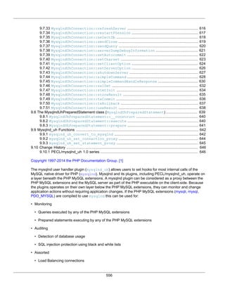 556
9.7.33 MysqlndUhConnection::refreshServer ................................................................ 616
9.7.34 MysqlndUhConnection::restartPSession ............................................................ 617
9.7.35 MysqlndUhConnection::selectDb .......................................................................... 618
9.7.36 MysqlndUhConnection::sendClose ........................................................................ 619
9.7.37 MysqlndUhConnection::sendQuery ........................................................................ 620
9.7.38 MysqlndUhConnection::serverDumpDebugInformation ...................................... 621
9.7.39 MysqlndUhConnection::setAutocommit ................................................................ 622
9.7.40 MysqlndUhConnection::setCharset ...................................................................... 623
9.7.41 MysqlndUhConnection::setClientOption ............................................................ 624
9.7.42 MysqlndUhConnection::setServerOption ............................................................ 626
9.7.43 MysqlndUhConnection::shutdownServer .............................................................. 627
9.7.44 MysqlndUhConnection::simpleCommand ................................................................ 628
9.7.45 MysqlndUhConnection::simpleCommandHandleResponse .................................... 630
9.7.46 MysqlndUhConnection::sslSet .............................................................................. 632
9.7.47 MysqlndUhConnection::stmtInit .......................................................................... 634
9.7.48 MysqlndUhConnection::storeResult .................................................................... 635
9.7.49 MysqlndUhConnection::txCommit .......................................................................... 636
9.7.50 MysqlndUhConnection::txRollback ...................................................................... 637
9.7.51 MysqlndUhConnection::useResult ........................................................................ 638
9.8 The MysqlndUhPreparedStatement class (MysqlndUhPreparedStatement) ............................ 639
9.8.1 MysqlndUhPreparedStatement::__construct ........................................................ 640
9.8.2 MysqlndUhPreparedStatement::execute ................................................................ 640
9.8.3 MysqlndUhPreparedStatement::prepare ................................................................ 641
9.9 Mysqlnd_uh Functions ............................................................................................................... 642
9.9.1 mysqlnd_uh_convert_to_mysqlnd ............................................................................ 642
9.9.2 mysqlnd_uh_set_connection_proxy ........................................................................ 644
9.9.3 mysqlnd_uh_set_statement_proxy .......................................................................... 645
9.10 Change History ....................................................................................................................... 646
9.10.1 PECL/mysqlnd_uh 1.0 series ........................................................................................ 646
Copyright 1997-2014 the PHP Documentation Group. [1]
The mysqlnd user handler plugin (mysqlnd_uh) allows users to set hooks for most internal calls of the
MySQL native driver for PHP (mysqlnd). Mysqlnd and its plugins, including PECL/mysqlnd_uh, operate on
a layer beneath the PHP MySQL extensions. A mysqlnd plugin can be considered as a proxy between the
PHP MySQL extensions and the MySQL server as part of the PHP executable on the client-side. Because
the plugins operates on their own layer below the PHP MySQL extensions, they can monitor and change
application actions without requiring application changes. If the PHP MySQL extensions (mysqli, mysql,
PDO_MYSQL) are compiled to use mysqlnd this can be used for:
• Monitoring
• Queries executed by any of the PHP MySQL extensions
• Prepared statements executing by any of the PHP MySQL extensions
• Auditing
• Detection of database usage
• SQL injection protection using black and white lists
• Assorted
• Load Balancing connections
 