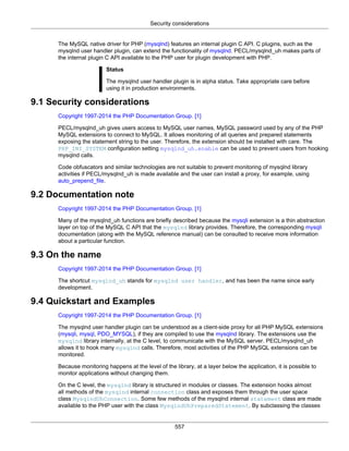 Security considerations
557
The MySQL native driver for PHP (mysqlnd) features an internal plugin C API. C plugins, such as the
mysqlnd user handler plugin, can extend the functionality of mysqlnd. PECL/mysqlnd_uh makes parts of
the internal plugin C API available to the PHP user for plugin development with PHP.
Status
The mysqlnd user handler plugin is in alpha status. Take appropriate care before
using it in production environments.
9.1 Security considerations
Copyright 1997-2014 the PHP Documentation Group. [1]
PECL/mysqlnd_uh gives users access to MySQL user names, MySQL password used by any of the PHP
MySQL extensions to connect to MySQL. It allows monitoring of all queries and prepared statements
exposing the statement string to the user. Therefore, the extension should be installed with care. The
PHP_INI_SYSTEM configuration setting mysqlnd_uh.enable can be used to prevent users from hooking
mysqlnd calls.
Code obfuscators and similar technologies are not suitable to prevent monitoring of mysqlnd library
activities if PECL/mysqlnd_uh is made available and the user can install a proxy, for example, using
auto_prepend_file.
9.2 Documentation note
Copyright 1997-2014 the PHP Documentation Group. [1]
Many of the mysqlnd_uh functions are briefly described because the mysqli extension is a thin abstraction
layer on top of the MySQL C API that the mysqlnd library provides. Therefore, the corresponding mysqli
documentation (along with the MySQL reference manual) can be consulted to receive more information
about a particular function.
9.3 On the name
Copyright 1997-2014 the PHP Documentation Group. [1]
The shortcut mysqlnd_uh stands for mysqlnd user handler, and has been the name since early
development.
9.4 Quickstart and Examples
Copyright 1997-2014 the PHP Documentation Group. [1]
The mysqlnd user handler plugin can be understood as a client-side proxy for all PHP MySQL extensions
(mysqli, mysql, PDO_MYSQL), if they are compiled to use the mysqlnd library. The extensions use the
mysqlnd library internally, at the C level, to communicate with the MySQL server. PECL/mysqlnd_uh
allows it to hook many mysqlnd calls. Therefore, most activities of the PHP MySQL extensions can be
monitored.
Because monitoring happens at the level of the library, at a layer below the application, it is possible to
monitor applications without changing them.
On the C level, the mysqlnd library is structured in modules or classes. The extension hooks almost
all methods of the mysqlnd internal connection class and exposes them through the user space
class MysqlndUhConnection. Some few methods of the mysqlnd internal statement class are made
available to the PHP user with the class MysqlndUhPreparedStatement. By subclassing the classes
 
