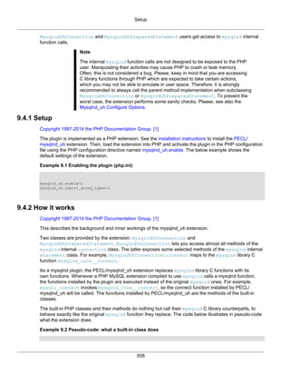 Setup
558
MysqlndUhConnection and MysqlndUhPreparedStatement users get access to mysqlnd internal
function calls.
Note
The internal mysqlnd function calls are not designed to be exposed to the PHP
user. Manipulating their activities may cause PHP to crash or leak memory.
Often, this is not considered a bug. Please, keep in mind that you are accessing
C library functions through PHP which are expected to take certain actions,
which you may not be able to emulate in user space. Therefore, it is strongly
recommended to always call the parent method implementation when subclassing
MysqlndUhConnection or MysqlndUhPreparedStatement. To prevent the
worst case, the extension performs some sanity checks. Please, see also the
Mysqlnd_uh Configure Options.
9.4.1 Setup
Copyright 1997-2014 the PHP Documentation Group. [1]
The plugin is implemented as a PHP extension. See the installation instructions to install the PECL/
mysqlnd_uh extension. Then, load the extension into PHP and activate the plugin in the PHP configuration
file using the PHP configuration directive named mysqlnd_uh.enable. The below example shows the
default settings of the extension.
Example 9.1 Enabling the plugin (php.ini)
mysqlnd_uh.enable=1
mysqlnd_uh.report_wrong_types=1
9.4.2 How it works
Copyright 1997-2014 the PHP Documentation Group. [1]
This describes the background and inner workings of the mysqlnd_uh extension.
Two classes are provided by the extension: MysqlndUhConnection and
MysqlndUhPreparedStatement. MysqlndUhConnection lets you access almost all methods of the
mysqlnd internal connection class. The latter exposes some selected methods of the mysqlnd internal
statement class. For example, MysqlndUhConnection::connect maps to the mysqlnd library C
function mysqlnd_conn__connect.
As a mysqlnd plugin, the PECL/mysqlnd_uh extension replaces mysqlnd library C functions with its
own functions. Whenever a PHP MySQL extension compiled to use mysqlnd calls a mysqlnd function,
the functions installed by the plugin are executed instead of the original mysqlnd ones. For example,
mysqli_connect invokes mysqlnd_conn__connect, so the connect function installed by PECL/
mysqlnd_uh will be called. The functions installed by PECL/mysqlnd_uh are the methods of the built-in
classes.
The built-in PHP classes and their methods do nothing but call their mysqlnd C library counterparts, to
behave exactly like the original mysqlnd function they replace. The code below illustrates in pseudo-code
what the extension does.
Example 9.2 Pseudo-code: what a built-in class does
 