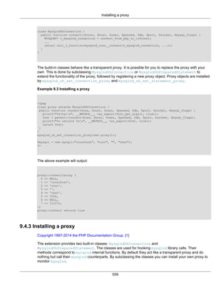 Installing a proxy
559
class MysqlndUhConnection {
public function connect(($conn, $host, $user, $passwd, $db, $port, $socket, $mysql_flags) {
MYSQLND* c_mysqlnd_connection = convert_from_php_to_c($conn);
...
return call_c_function(mysqlnd_conn__connect(c_mysqlnd_connection, ...));
}
}
The build-in classes behave like a transparent proxy. It is possible for you to replace the proxy with your
own. This is done by subclassing MysqlndUhConnection or MysqlndUhPreparedStatement to
extend the functionality of the proxy, followed by registering a new proxy object. Proxy objects are installed
by mysqlnd_uh_set_connection_proxy and mysqlnd_uh_set_statement_proxy.
Example 9.3 Installing a proxy
<?php
class proxy extends MysqlndUhConnection {
public function connect($res, $host, $user, $passwd, $db, $port, $socket, $mysql_flags) {
printf("%s(%s)n", __METHOD__, var_export(func_get_args(), true));
$ret = parent::connect($res, $host, $user, $passwd, $db, $port, $socket, $mysql_flags);
printf("%s returns %sn", __METHOD__, var_export($ret, true));
return $ret;
}
}
mysqlnd_uh_set_connection_proxy(new proxy());
$mysqli = new mysqli("localhost", "root", "", "test");
?>
The above example will output:
proxy::connect(array (
0 => NULL,
1 => 'localhost',
2 => 'root',
3 => '',
4 => 'test',
5 => 3306,
6 => NULL,
7 => 131072,
))
proxy::connect returns true
9.4.3 Installing a proxy
Copyright 1997-2014 the PHP Documentation Group. [1]
The extension provides two built-in classes: MysqlndUhConnection and
MysqlndUhPreparedStatement. The classes are used for hooking mysqlnd library calls. Their
methods correspond to mysqlnd internal functions. By default they act like a transparent proxy and do
nothing but call their mysqlnd counterparts. By subclassing the classes you can install your own proxy to
monitor mysqlnd.
 