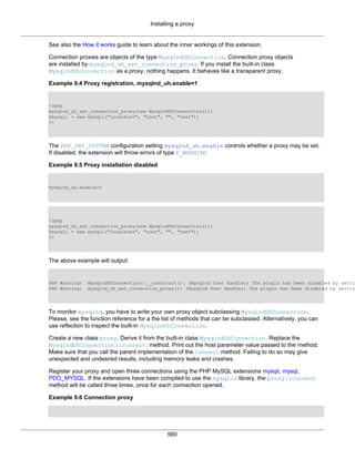 Installing a proxy
560
See also the How it works guide to learn about the inner workings of this extension.
Connection proxies are objects of the type MysqlndUhConnection. Connection proxy objects
are installed by mysqlnd_uh_set_connection_proxy. If you install the built-in class
MysqlndUhConnection as a proxy, nothing happens. It behaves like a transparent proxy.
Example 9.4 Proxy registration, mysqlnd_uh.enable=1
<?php
mysqlnd_uh_set_connection_proxy(new MysqlndUhConnection());
$mysqli = new mysqli("localhost", "root", "", "test");
?>
The PHP_INI_SYSTEM configuration setting mysqlnd_uh.enable controls whether a proxy may be set.
If disabled, the extension will throw errors of type E_WARNING
Example 9.5 Proxy installation disabled
mysqlnd_uh.enable=0
<?php
mysqlnd_uh_set_connection_proxy(new MysqlndUhConnection());
$mysqli = new mysqli("localhost", "root", "", "test");
?>
The above example will output:
PHP Warning: MysqlndUhConnection::__construct(): (Mysqlnd User Handler) The plugin has been disabled by setti
PHP Warning: mysqlnd_uh_set_connection_proxy(): (Mysqlnd User Handler) The plugin has been disabled by settin
To monitor mysqlnd, you have to write your own proxy object subclassing MysqlndUhConnection.
Please, see the function reference for a the list of methods that can be subclassed. Alternatively, you can
use reflection to inspect the built-in MysqlndUhConnection.
Create a new class proxy. Derive it from the built-in class MysqlndUhConnection. Replace the
MysqlndUhConnection::connect. method. Print out the host parameter value passed to the method.
Make sure that you call the parent implementation of the connect method. Failing to do so may give
unexpected and undesired results, including memory leaks and crashes.
Register your proxy and open three connections using the PHP MySQL extensions mysqli, mysql,
PDO_MYSQL. If the extensions have been compiled to use the mysqlnd library, the proxy::connect
method will be called three times, once for each connection opened.
Example 9.6 Connection proxy
 