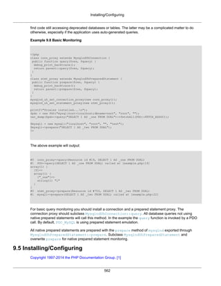Installing/Configuring
562
find code still accessing deprecated databases or tables. The latter may be a complicated matter to do
otherwise, especially if the application uses auto-generated queries.
Example 9.8 Basic Monitoring
<?php
class conn_proxy extends MysqlndUhConnection {
public function query($res, $query) {
debug_print_backtrace();
return parent::query($res, $query);
}
}
class stmt_proxy extends MysqlndUhPreparedStatement {
public function prepare($res, $query) {
debug_print_backtrace();
return parent::prepare($res, $query);
}
}
mysqlnd_uh_set_connection_proxy(new conn_proxy());
mysqlnd_uh_set_statement_proxy(new stmt_proxy());
printf("Proxies installed...n");
$pdo = new PDO("mysql:host=localhost;dbname=test", "root", "");
var_dump($pdo->query("SELECT 1 AS _one FROM DUAL")->fetchAll(PDO::FETCH_ASSOC));
$mysqli = new mysqli("localhost", "root", "", "test");
$mysqli->prepare("SELECT 1 AS _two FROM DUAL");
?>
The above example will output:
#0 conn_proxy->query(Resource id #19, SELECT 1 AS _one FROM DUAL)
#1 PDO->query(SELECT 1 AS _one FROM DUAL) called at [example.php:19]
array(1) {
[0]=>
array(1) {
["_one"]=>
string(1) "1"
}
}
#0 stmt_proxy->prepare(Resource id #753, SELECT 1 AS _two FROM DUAL)
#1 mysqli->prepare(SELECT 1 AS _two FROM DUAL) called at [example.php:22]
For basic query monitoring you should install a connection and a prepared statement proxy. The
connection proxy should subclass MysqlndUhConnection::query. All database queries not using
native prepared statements will call this method. In the example the query function is invoked by a PDO
call. By default, PDO_MySQL is using prepared statement emulation.
All native prepared statements are prepared with the prepare method of mysqlnd exported through
MysqlndUhPreparedStatement::prepare. Subclass MysqlndUhPreparedStatement and
overwrite prepare for native prepared statement monitoring.
9.5 Installing/Configuring
Copyright 1997-2014 the PHP Documentation Group. [1]
 