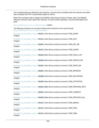 Predefined Constants
564
The constants below are defined by this extension, and will only be available when the extension has either
been compiled into PHP or dynamically loaded at runtime.
Most of the constants refer to details of the MySQL Client Server Protocol. Please, refer to the MySQL
reference manual to learn about their meaning. To avoid content duplication, only short descriptions are
given.
MysqlndUhConnection::simpleCommand related
The following constants can be used to detect what command is to be send through
MysqlndUhConnection::simpleCommand.
MYSQLND_UH_MYSQLND_COM_SLEEP
(integer)
MySQL Client Server protocol command: COM_SLEEP.
MYSQLND_UH_MYSQLND_COM_QUIT
(integer)
MySQL Client Server protocol command: COM_QUIT.
MYSQLND_UH_MYSQLND_COM_INIT_DB
(integer)
MySQL Client Server protocol command: COM_INIT_DB.
MYSQLND_UH_MYSQLND_COM_QUERY
(integer)
MySQL Client Server protocol command: COM_QUERY.
MYSQLND_UH_MYSQLND_COM_FIELD_LIST
(integer)
MySQL Client Server protocol command: COM_FIELD_LIST.
MYSQLND_UH_MYSQLND_COM_CREATE_DB
(integer)
MySQL Client Server protocol command: COM_CREATE_DB.
MYSQLND_UH_MYSQLND_COM_DROP_DB
(integer)
MySQL Client Server protocol command: COM_DROP_DB.
MYSQLND_UH_MYSQLND_COM_REFRESH
(integer)
MySQL Client Server protocol command: COM_REFRESH.
MYSQLND_UH_MYSQLND_COM_SHUTDOWN
(integer)
MySQL Client Server protocol command: COM_SHUTDOWN.
MYSQLND_UH_MYSQLND_COM_STATISTICS
(integer)
MySQL Client Server protocol command: COM_STATISTICS.
MYSQLND_UH_MYSQLND_COM_PROCESS_INFO
(integer)
MySQL Client Server protocol command: COM_PROCESS_INFO.
MYSQLND_UH_MYSQLND_COM_CONNECT
(integer)
MySQL Client Server protocol command: COM_CONNECT.
MYSQLND_UH_MYSQLND_COM_PROCESS_KILL
(integer)
MySQL Client Server protocol command: COM_PROCESS_KILL.
MYSQLND_UH_MYSQLND_COM_DEBUG
(integer)
MySQL Client Server protocol command: COM_DEBUG.
MYSQLND_UH_MYSQLND_COM_PING
(integer)
MySQL Client Server protocol command: COM_PING.
MYSQLND_UH_MYSQLND_COM_TIME
(integer)
MySQL Client Server protocol command: COM_TIME.
 