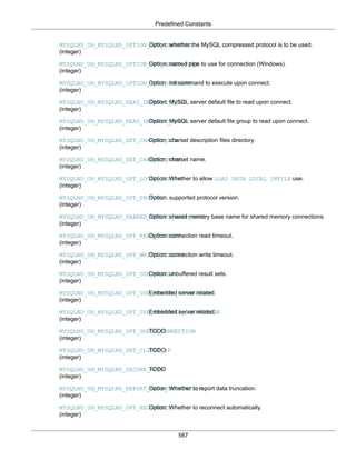 Predefined Constants
567
MYSQLND_UH_MYSQLND_OPTION_OPT_COMPRESS
(integer)
Option: whether the MySQL compressed protocol is to be used.
MYSQLND_UH_MYSQLND_OPTION_OPT_NAMED_PIPE
(integer)
Option: named pipe to use for connection (Windows).
MYSQLND_UH_MYSQLND_OPTION_INIT_COMMAND
(integer)
Option: init command to execute upon connect.
MYSQLND_UH_MYSQLND_READ_DEFAULT_FILE
(integer)
Option: MySQL server default file to read upon connect.
MYSQLND_UH_MYSQLND_READ_DEFAULT_GROUP
(integer)
Option: MySQL server default file group to read upon connect.
MYSQLND_UH_MYSQLND_SET_CHARSET_DIR
(integer)
Option: charset description files directory.
MYSQLND_UH_MYSQLND_SET_CHARSET_NAME
(integer)
Option: charset name.
MYSQLND_UH_MYSQLND_OPT_LOCAL_INFILE
(integer)
Option: Whether to allow LOAD DATA LOCAL INFILE use.
MYSQLND_UH_MYSQLND_OPT_PROTOCOL
(integer)
Option: supported protocol version.
MYSQLND_UH_MYSQLND_SHARED_MEMORY_BASE_NAME
(integer)
Option: shared memory base name for shared memory connections.
MYSQLND_UH_MYSQLND_OPT_READ_TIMEOUT
(integer)
Option: connection read timeout.
MYSQLND_UH_MYSQLND_OPT_WRITE_TIMEOUT
(integer)
Option: connection write timeout.
MYSQLND_UH_MYSQLND_OPT_USE_RESULT
(integer)
Option: unbuffered result sets.
MYSQLND_UH_MYSQLND_OPT_USE_REMOTE_CONNECTION
(integer)
Embedded server related.
MYSQLND_UH_MYSQLND_OPT_USE_EMBEDDED_CONNECTION
(integer)
Embedded server related.
MYSQLND_UH_MYSQLND_OPT_GUESS_CONNECTION
(integer)
TODO
MYSQLND_UH_MYSQLND_SET_CLIENT_IP
(integer)
TODO
MYSQLND_UH_MYSQLND_SECURE_AUTH
(integer)
TODO
MYSQLND_UH_MYSQLND_REPORT_DATA_TRUNCATION
(integer)
Option: Whether to report data truncation.
MYSQLND_UH_MYSQLND_OPT_RECONNECT
(integer)
Option: Whether to reconnect automatically.
 
