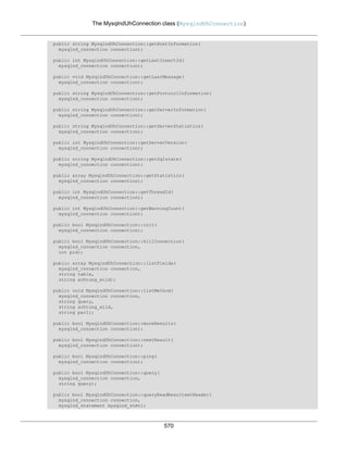 The MysqlndUhConnection class (MysqlndUhConnection)
570
public string MysqlndUhConnection::getHostInformation(
mysqlnd_connection connection);
public int MysqlndUhConnection::getLastInsertId(
mysqlnd_connection connection);
public void MysqlndUhConnection::getLastMessage(
mysqlnd_connection connection);
public string MysqlndUhConnection::getProtocolInformation(
mysqlnd_connection connection);
public string MysqlndUhConnection::getServerInformation(
mysqlnd_connection connection);
public string MysqlndUhConnection::getServerStatistics(
mysqlnd_connection connection);
public int MysqlndUhConnection::getServerVersion(
mysqlnd_connection connection);
public string MysqlndUhConnection::getSqlstate(
mysqlnd_connection connection);
public array MysqlndUhConnection::getStatistics(
mysqlnd_connection connection);
public int MysqlndUhConnection::getThreadId(
mysqlnd_connection connection);
public int MysqlndUhConnection::getWarningCount(
mysqlnd_connection connection);
public bool MysqlndUhConnection::init(
mysqlnd_connection connection);
public bool MysqlndUhConnection::killConnection(
mysqlnd_connection connection,
int pid);
public array MysqlndUhConnection::listFields(
mysqlnd_connection connection,
string table,
string achtung_wild);
public void MysqlndUhConnection::listMethod(
mysqlnd_connection connection,
string query,
string achtung_wild,
string par1);
public bool MysqlndUhConnection::moreResults(
mysqlnd_connection connection);
public bool MysqlndUhConnection::nextResult(
mysqlnd_connection connection);
public bool MysqlndUhConnection::ping(
mysqlnd_connection connection);
public bool MysqlndUhConnection::query(
mysqlnd_connection connection,
string query);
public bool MysqlndUhConnection::queryReadResultsetHeader(
mysqlnd_connection connection,
mysqlnd_statement mysqlnd_stmt);
 