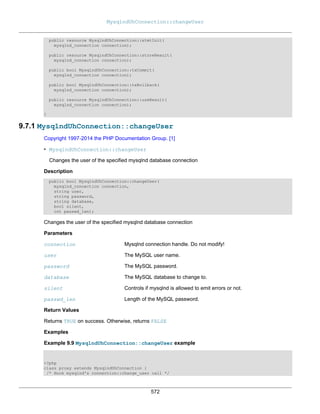 MysqlndUhConnection::changeUser
572
public resource MysqlndUhConnection::stmtInit(
mysqlnd_connection connection);
public resource MysqlndUhConnection::storeResult(
mysqlnd_connection connection);
public bool MysqlndUhConnection::txCommit(
mysqlnd_connection connection);
public bool MysqlndUhConnection::txRollback(
mysqlnd_connection connection);
public resource MysqlndUhConnection::useResult(
mysqlnd_connection connection);
}
9.7.1 MysqlndUhConnection::changeUser
Copyright 1997-2014 the PHP Documentation Group. [1]
• MysqlndUhConnection::changeUser
Changes the user of the specified mysqlnd database connection
Description
public bool MysqlndUhConnection::changeUser(
mysqlnd_connection connection,
string user,
string password,
string database,
bool silent,
int passwd_len);
Changes the user of the specified mysqlnd database connection
Parameters
connection Mysqlnd connection handle. Do not modify!
user The MySQL user name.
password The MySQL password.
database The MySQL database to change to.
silent Controls if mysqlnd is allowed to emit errors or not.
passwd_len Length of the MySQL password.
Return Values
Returns TRUE on success. Otherwise, returns FALSE
Examples
Example 9.9 MysqlndUhConnection::changeUser example
<?php
class proxy extends MysqlndUhConnection {
/* Hook mysqlnd's connection::change_user call */
 