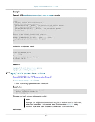 MysqlndUhConnection::close
574
Examples
Example 9.10 MysqlndUhConnection::charsetName example
<?php
class proxy extends MysqlndUhConnection {
public function charsetName($res) {
printf("%s(%s)n", __METHOD__, var_export(func_get_args(), true));
$ret = parent::charsetName($res);
printf("%s returns %sn", __METHOD__, var_export($ret, true));
return $ret;
}
}
mysqlnd_uh_set_connection_proxy(new proxy());
$mysqli = new mysqli("localhost", "root", "", "test");
var_dump(mysqli_character_set_name($mysqli));
?>
The above example will output:
proxy::charsetName(array (
0 => NULL,
))
proxy::charsetName returns 'latin1'
string(6) "latin1"
See Also
mysqlnd_uh_set_connection_proxy
mysqli_character_set_name
9.7.3 MysqlndUhConnection::close
Copyright 1997-2014 the PHP Documentation Group. [1]
• MysqlndUhConnection::close
Closes a previously opened database connection
Description
public bool MysqlndUhConnection::close(
mysqlnd_connection connection,
int close_type);
Closes a previously opened database connection.
Note
Failing to call the parent implementation may cause memory leaks or crash PHP.
This is not considered a bug. Please, keep in mind that the mysqlnd library
functions have never been designed to be exposed to the user space.
Parameters
 