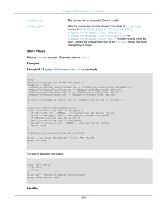 MysqlndUhConnection::close
575
connection The connection to be closed. Do not modify!
close_type Why the connection is to be closed. The value of close_type
is one of MYSQLND_UH_MYSQLND_CLOSE_EXPLICIT,
MYSQLND_UH_MYSQLND_CLOSE_IMPLICIT,
MYSQLND_UH_MYSQLND_CLOSE_DISCONNECTED or
MYSQLND_UH_MYSQLND_CLOSE_LAST. The latter should never be
seen, unless the default behaviour of the mysqlnd library has been
changed by a plugin.
Return Values
Returns TRUE on success. Otherwise, returns FALSE
Examples
Example 9.11 MysqlndUhConnection::close example
<?php
function close_type_to_string($close_type) {
$mapping = array(
MYSQLND_UH_MYSQLND_CLOSE_DISCONNECTED => "MYSQLND_UH_MYSQLND_CLOSE_DISCONNECTED",
MYSQLND_UH_MYSQLND_CLOSE_EXPLICIT => "MYSQLND_UH_MYSQLND_CLOSE_EXPLICIT",
MYSQLND_UH_MYSQLND_CLOSE_IMPLICIT => "MYSQLND_UH_MYSQLND_CLOSE_IMPLICIT",
MYSQLND_UH_MYSQLND_CLOSE_LAST => "MYSQLND_UH_MYSQLND_CLOSE_IMPLICIT"
);
return (isset($mapping[$close_type])) ? $mapping[$close_type] : 'unknown';
}
class proxy extends MysqlndUhConnection {
public function close($res, $close_type) {
printf("%s(%s)n", __METHOD__, var_export(func_get_args(), true));
printf("close_type = %sn", close_type_to_string($close_type));
/* WARNING: you must call the parent */
$ret = parent::close($res, $close_type);
printf("%s returns %sn", __METHOD__, var_export($ret, true));
return $ret;
}
}
mysqlnd_uh_set_connection_proxy(new proxy());
$mysqli = new mysqli("localhost", "root", "", "test");
$mysqli->close();
?>
The above example will output:
proxy::close(array (
0 => NULL,
1 => 0,
))
close_type = MYSQLND_UH_MYSQLND_CLOSE_EXPLICIT
proxy::close returns true
See Also
 