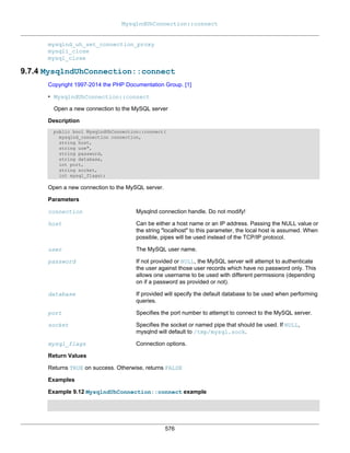 MysqlndUhConnection::connect
576
mysqlnd_uh_set_connection_proxy
mysqli_close
mysql_close
9.7.4 MysqlndUhConnection::connect
Copyright 1997-2014 the PHP Documentation Group. [1]
• MysqlndUhConnection::connect
Open a new connection to the MySQL server
Description
public bool MysqlndUhConnection::connect(
mysqlnd_connection connection,
string host,
string use",
string password,
string database,
int port,
string socket,
int mysql_flags);
Open a new connection to the MySQL server.
Parameters
connection Mysqlnd connection handle. Do not modify!
host Can be either a host name or an IP address. Passing the NULL value or
the string "localhost" to this parameter, the local host is assumed. When
possible, pipes will be used instead of the TCP/IP protocol.
user The MySQL user name.
password If not provided or NULL, the MySQL server will attempt to authenticate
the user against those user records which have no password only. This
allows one username to be used with different permissions (depending
on if a password as provided or not).
database If provided will specify the default database to be used when performing
queries.
port Specifies the port number to attempt to connect to the MySQL server.
socket Specifies the socket or named pipe that should be used. If NULL,
mysqlnd will default to /tmp/mysql.sock.
mysql_flags Connection options.
Return Values
Returns TRUE on success. Otherwise, returns FALSE
Examples
Example 9.12 MysqlndUhConnection::connect example
 