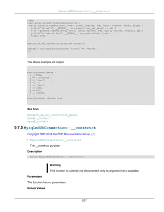 MysqlndUhConnection::__construct
577
<?php
class proxy extends MysqlndUhConnection {
public function connect($res, $host, $user, $passwd, $db, $port, $socket, $mysql_flags) {
printf("%s(%s)n", __METHOD__, var_export(func_get_args(), true));
$ret = parent::connect($res, $host, $user, $passwd, $db, $port, $socket, $mysql_flags);
printf("%s returns %sn", __METHOD__, var_export($ret, true));
return $ret;
}
}
mysqlnd_uh_set_connection_proxy(new proxy());
$mysqli = new mysqli("localhost", "root", "", "test");
?>
The above example will output:
proxy::connect(array (
0 => NULL,
1 => 'localhost',
2 => 'root',
3 => '',
4 => 'test',
5 => 3306,
6 => NULL,
7 => 131072,
))
proxy::connect returns true
See Also
mysqlnd_uh_set_connection_proxy
mysqli_connect
mysql_connect
9.7.5 MysqlndUhConnection::__construct
Copyright 1997-2014 the PHP Documentation Group. [1]
• MysqlndUhConnection::__construct
The __construct purpose
Description
public MysqlndUhConnection::__construct();
Warning
This function is currently not documented; only its argument list is available.
Parameters
This function has no parameters.
Return Values
 