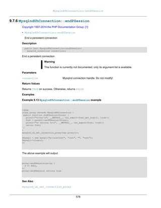 MysqlndUhConnection::endPSession
578
9.7.6 MysqlndUhConnection::endPSession
Copyright 1997-2014 the PHP Documentation Group. [1]
• MysqlndUhConnection::endPSession
End a persistent connection
Description
public bool MysqlndUhConnection::endPSession(
mysqlnd_connection connection);
End a persistent connection
Warning
This function is currently not documented; only its argument list is available.
Parameters
connection Mysqlnd connection handle. Do not modify!
Return Values
Returns TRUE on success. Otherwise, returns FALSE
Examples
Example 9.13 MysqlndUhConnection::endPSession example
<?php
class proxy extends MysqlndUhConnection {
public function endPSession($conn) {
printf("%s(%s)n", __METHOD__, var_export(func_get_args(), true));
$ret = parent::endPSession($conn);
printf("%s returns %sn", __METHOD__, var_export($ret, true));
return $ret;
}
}
mysqlnd_uh_set_connection_proxy(new proxy());
$mysqli = new mysqli("p:localhost", "root", "", "test");
$mysqli->close();
?>
The above example will output:
proxy::endPSession(array (
0 => NULL,
))
proxy::endPSession returns true
See Also
mysqlnd_uh_set_connection_proxy
 