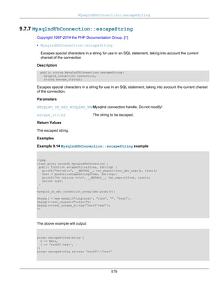 MysqlndUhConnection::escapeString
579
9.7.7 MysqlndUhConnection::escapeString
Copyright 1997-2014 the PHP Documentation Group. [1]
• MysqlndUhConnection::escapeString
Escapes special characters in a string for use in an SQL statement, taking into account the current
charset of the connection
Description
public string MysqlndUhConnection::escapeString(
mysqlnd_connection connection,
string escape_string);
Escapes special characters in a string for use in an SQL statement, taking into account the current charset
of the connection.
Parameters
MYSQLND_UH_RES_MYSQLND_NAMEMysqlnd connection handle. Do not modify!
escape_string The string to be escaped.
Return Values
The escaped string.
Examples
Example 9.14 MysqlndUhConnection::escapeString example
<?php
class proxy extends MysqlndUhConnection {
public function escapeString($res, $string) {
printf("%s(%s)n", __METHOD__, var_export(func_get_args(), true));
$ret = parent::escapeString($res, $string);
printf("%s returns %sn", __METHOD__, var_export($ret, true));
return $ret;
}
}
mysqlnd_uh_set_connection_proxy(new proxy());
$mysqli = new mysqli("localhost", "root", "", "test");
$mysqli->set_charset("latin1");
$mysqli->real_escape_string("test0'test");
?>
The above example will output:
proxy::escapeString(array (
0 => NULL,
1 => 'test0'test',
))
proxy::escapeString returns 'test0'test'
 