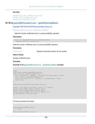 MysqlndUhConnection::getAffectedRows
580
See Also
mysqlnd_uh_set_connection_proxy
mysqli_real_escape_string
mysql_real_escape_string
9.7.8 MysqlndUhConnection::getAffectedRows
Copyright 1997-2014 the PHP Documentation Group. [1]
• MysqlndUhConnection::getAffectedRows
Gets the number of affected rows in a previous MySQL operation
Description
public int MysqlndUhConnection::getAffectedRows(
mysqlnd_connection connection);
Gets the number of affected rows in a previous MySQL operation.
Parameters
connection Mysqlnd connection handle. Do not modify!
Return Values
Number of affected rows.
Examples
Example 9.15 MysqlndUhConnection::getAffectedRows example
<?php
class proxy extends MysqlndUhConnection {
public function getAffectedRows($res) {
printf("%s(%s)n", __METHOD__, var_export(func_get_args(), true));
$ret = parent::getAffectedRows($res);
printf("%s returns %sn", __METHOD__, var_export($ret, true));
return $ret;
}
}
mysqlnd_uh_set_connection_proxy(new proxy());
$mysqli = new mysqli("localhost", "root", "", "test");
$mysqli->query("DROP TABLE IF EXISTS test");
$mysqli->query("CREATE TABLE test(id INT)");
$mysqli->query("INSERT INTO test(id) VALUES (1)");
var_dump($mysqli->affected_rows);
?>
The above example will output:
proxy::getAffectedRows(array (
0 => NULL,
))
proxy::getAffectedRows returns 1
 