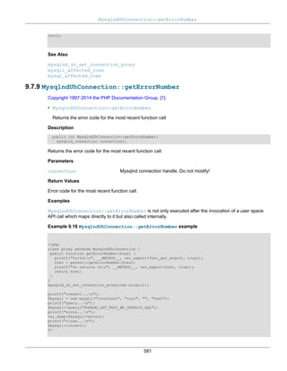 MysqlndUhConnection::getErrorNumber
581
int(1)
See Also
mysqlnd_uh_set_connection_proxy
mysqli_affected_rows
mysql_affected_rows
9.7.9 MysqlndUhConnection::getErrorNumber
Copyright 1997-2014 the PHP Documentation Group. [1]
• MysqlndUhConnection::getErrorNumber
Returns the error code for the most recent function call
Description
public int MysqlndUhConnection::getErrorNumber(
mysqlnd_connection connection);
Returns the error code for the most recent function call.
Parameters
connection Mysqlnd connection handle. Do not modify!
Return Values
Error code for the most recent function call.
Examples
MysqlndUhConnection::getErrorNumber is not only executed after the invocation of a user space
API call which maps directly to it but also called internally.
Example 9.16 MysqlndUhConnection::getErrorNumber example
<?php
class proxy extends MysqlndUhConnection {
public function getErrorNumber($res) {
printf("%s(%s)n", __METHOD__, var_export(func_get_args(), true));
$ret = parent::getErrorNumber($res);
printf("%s returns %sn", __METHOD__, var_export($ret, true));
return $ret;
}
}
mysqlnd_uh_set_connection_proxy(new proxy());
printf("connect...n");
$mysqli = new mysqli("localhost", "root", "", "test");
printf("query...n");
$mysqli->query("PLEASE_LET_THIS_BE_INVALID_SQL");
printf("errno...n");
var_dump($mysqli->errno);
printf("close...n");
$mysqli->close();
?>
 
